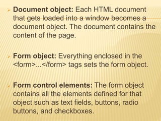  Document object: Each HTML document
that gets loaded into a window becomes a
document object. The document contains the
content of the page.
 Form object: Everything enclosed in the
<form>...</form> tags sets the form object.
 Form control elements: The form object
contains all the elements defined for that
object such as text fields, buttons, radio
buttons, and checkboxes.
 