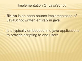 Implementation Of JavaScript
 Rhino is an open-source implementation of
JavaScript written entirely in java.
 It is typically embedded into java applications
to provide scripting to end users.
 