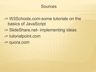 Sources
-> W3Schools.com-some tutorials on the
basics of JavaScript
-> SlideShare.net- implementing ideas
-> tutorialpoint.com
-> quora.com
 