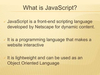 What is JavaScript?
 JavaScript is a front-end scripting language
developed by Netscape for dynamic content.
 It is a programming language that makes a
website interactive
 It is lightweight and can be used as an
Object Oriented Language
 