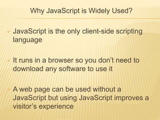 Why JavaScript is Widely Used?
 JavaScript is the only client-side scripting
language
 It runs in a browser so you don’t need to
download any software to use it
 A web page can be used without a
JavaScript but using JavaScript improves a
visitor’s experience
 