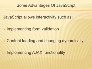 Some Advantages Of JavaScript
JavaScript allows interactivity such as:
 Implementing form validation
 Content loading and changing dynamically
 Implementing AJAX functionality
 