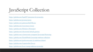 JavaScript Collection
https://github.com/bupt007/pentester-for-javascript-
https://github.com/pownjs/pown
https://github.com/gabemarshall/Brosec
https://github.com/roccomuso/netcat
https://github.com/Shmakov/Honeypot
https://github.com/silverwind/default-gateway
https://github.com/cybersecurity-acmgmrit/Javascript-Pentesting
https://github.com/HynekPetrak/javascript-malware-collection
https://github.com/geeksonsecurity/js-malicious-dataset
https://github.com/CapacitorSet/box-js
https://github.com/koto/owasp-malicious-javascript
 