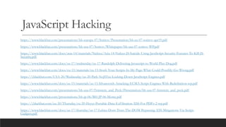 JavaScript Hacking
https://www.blackhat.com/presentations/bh-europe-07/Sotirov/Presentation/bh-eu-07-sotirov-apr19.pdf
https://www.blackhat.com/presentations/bh-usa-07/Sotirov/Whitepaper/bh-usa-07-sotirov-WP.pdf
https://www.blackhat.com/docs/asia-14/materials/Nafeez/Asia-14-Nafeez-JS-Suicide-Using-JavaScript-Security-Features-To-Kill-JS-
Security.pdf
https://www.blackhat.com/docs/us-17/wednesday/us-17-Randolph-Delivering-Javascript-to-World-Plus-Dog.pdf
https://www.blackhat.com/docs/eu-15/materials/eu-15-Stock-Your-Scripts-In-My-Page-What-Could-Possibly-Go-Wrong.pdf
https://i.blackhat.com/USA-20/Wednesday/us-20-Park-NoJITsu-Locking-Down-JavaScript-Engines.pdf
https://www.blackhat.com/docs/us-15/materials/us-15-Silvanovich-Attacking-ECMA-Script-Engines-With-Redefinition-wp.pdf
https://www.blackhat.com/presentations/bh-usa-07/Feinstein_and_Peck/Presentation/bh-usa-07-feinstein_and_peck.pdf
https://www.blackhat.com/presentations/bh-jp-06/BH-JP-06-Moniz.pdf
https://i.blackhat.com/eu-20/Thursday/eu-20-Heyes-Portable-Data-ExFiltration-XSS-For-PDFs-2-wp.pdf
https://www.blackhat.com/docs/us-17/thursday/us-17-Lekies-Dont-Trust-The-DOM-Bypassing-XSS-Mitigations-Via-Script-
Gadgets.pdf
 