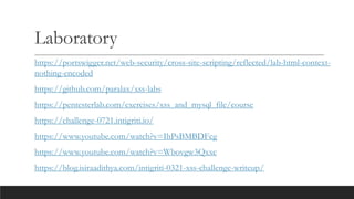 Laboratory
https://portswigger.net/web-security/cross-site-scripting/reflected/lab-html-context-
nothing-encoded
https://github.com/paralax/xss-labs
https://pentesterlab.com/exercises/xss_and_mysql_file/course
https://challenge-0721.intigriti.io/
https://www.youtube.com/watch?v=IhPsBMBDFcg
https://www.youtube.com/watch?v=Wbovgw3Qxxc
https://blog.isiraadithya.com/intigriti-0321-xss-challenge-writeup/
 