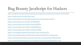 Bug Bounty JavaScript for Hackers
https://medium.com/geekculture/analysing-javascript-files-for-bug-bounty-hunters-71e2727abebe
https://hackerone.com/nodejs?type=team
https://thehackerish.com/javascript-enumeration-for-bug-bounty-hunters/
https://www.youtube.com/watch?v=8sfc0PlVyWA
https://www.youtube.com/watch?v=nkznsNxDM5k
https://www.youtube.com/watch?v=G2pWVBgCjvg
https://www.youtube.com/watch?v=A3eqNoYUdGc
https://www.bugbountyhunter.com/guides/?type=javascript_files
https://www.securecoding.com/blog/monitoring-javascript-files-for-bugbounty/
https://infosecwriteups.com/bug-bounty-tips-tricks-js-javascript-files-bdde412ea49d
https://research.securitum.com/art-of-bug-bounty-a-way-from-js-file-analysis-to-xss/
 