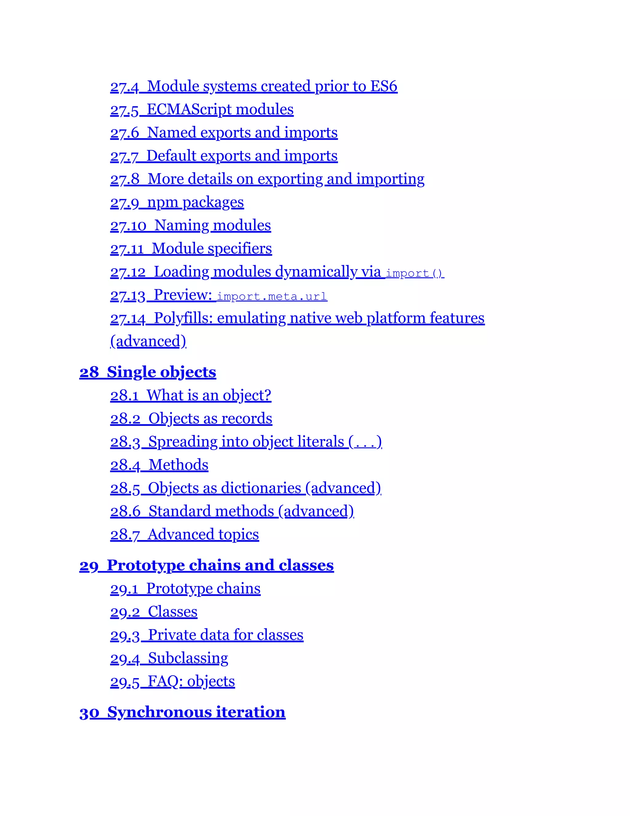 27.4 Module systems created prior to ES6
27.5 ECMAScript modules
27.6 Named exports and imports
27.7 Default exports and imports
27.8 More details on exporting and importing
27.9 npm packages
27.10 Naming modules
27.11 Module specifiers
27.12 Loading modules dynamically via import()
27.13 Preview: import.meta.url
27.14 Polyfills: emulating native web platform features
(advanced)
28 Single objects
28.1 What is an object?
28.2 Objects as records
28.3 Spreading into object literals (...)
28.4 Methods
28.5 Objects as dictionaries (advanced)
28.6 Standard methods (advanced)
28.7 Advanced topics
29 Prototype chains and classes
29.1 Prototype chains
29.2 Classes
29.3 Private data for classes
29.4 Subclassing
29.5 FAQ: objects
30 Synchronous iteration
 