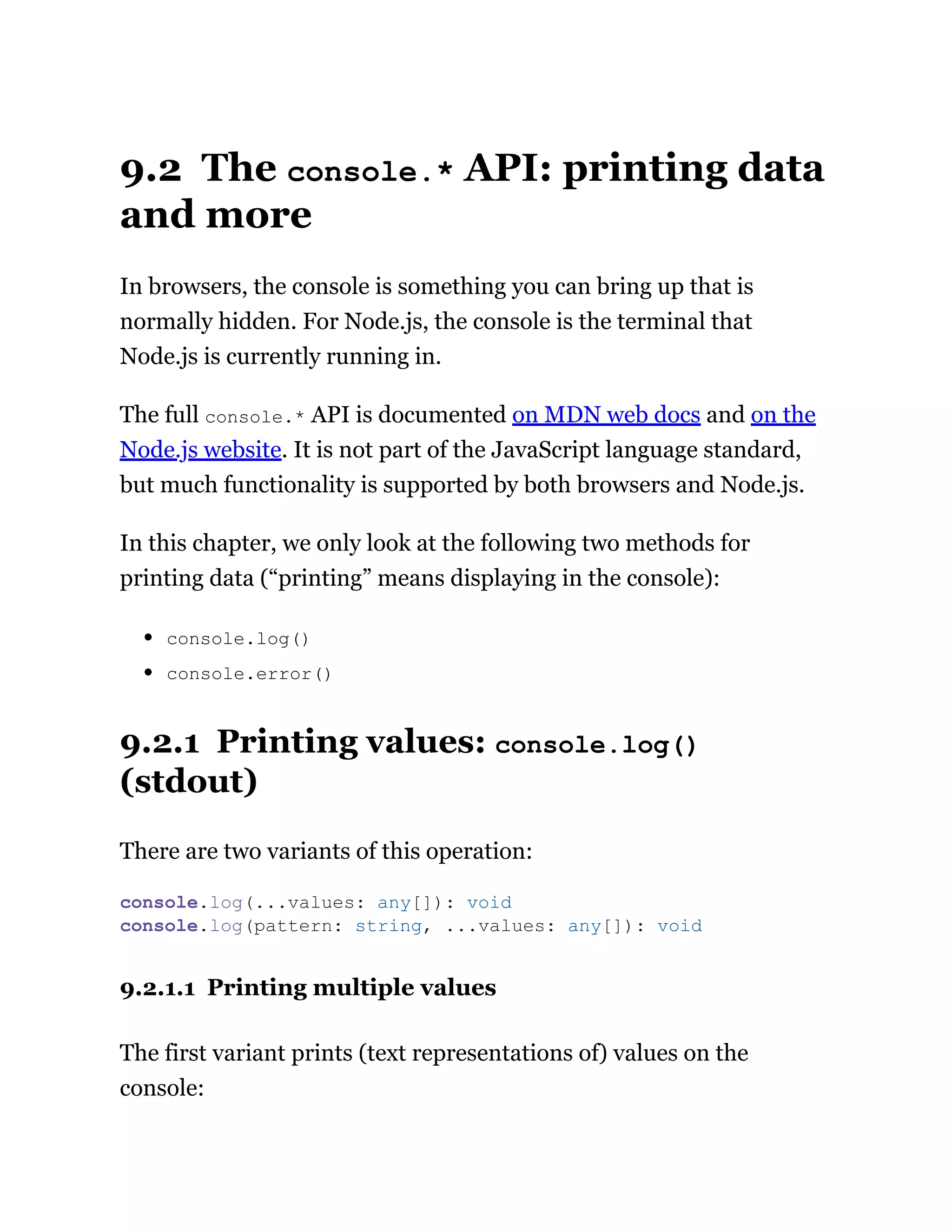 9.2 The console.* API: printing data
and more
In browsers, the console is something you can bring up that is
normally hidden. For Node.js, the console is the terminal that
Node.js is currently running in.
The full console.* API is documented on MDN web docs and on the
Node.js website. It is not part of the JavaScript language standard,
but much functionality is supported by both browsers and Node.js.
In this chapter, we only look at the following two methods for
printing data (“printing” means displaying in the console):
console.log()
console.error()
9.2.1 Printing values: console.log()
(stdout)
There are two variants of this operation:
9.2.1.1 Printing multiple values
The first variant prints (text representations of) values on the
console:
console.log(...values: any[]): void
console.log(pattern: string, ...values: any[]): void
 