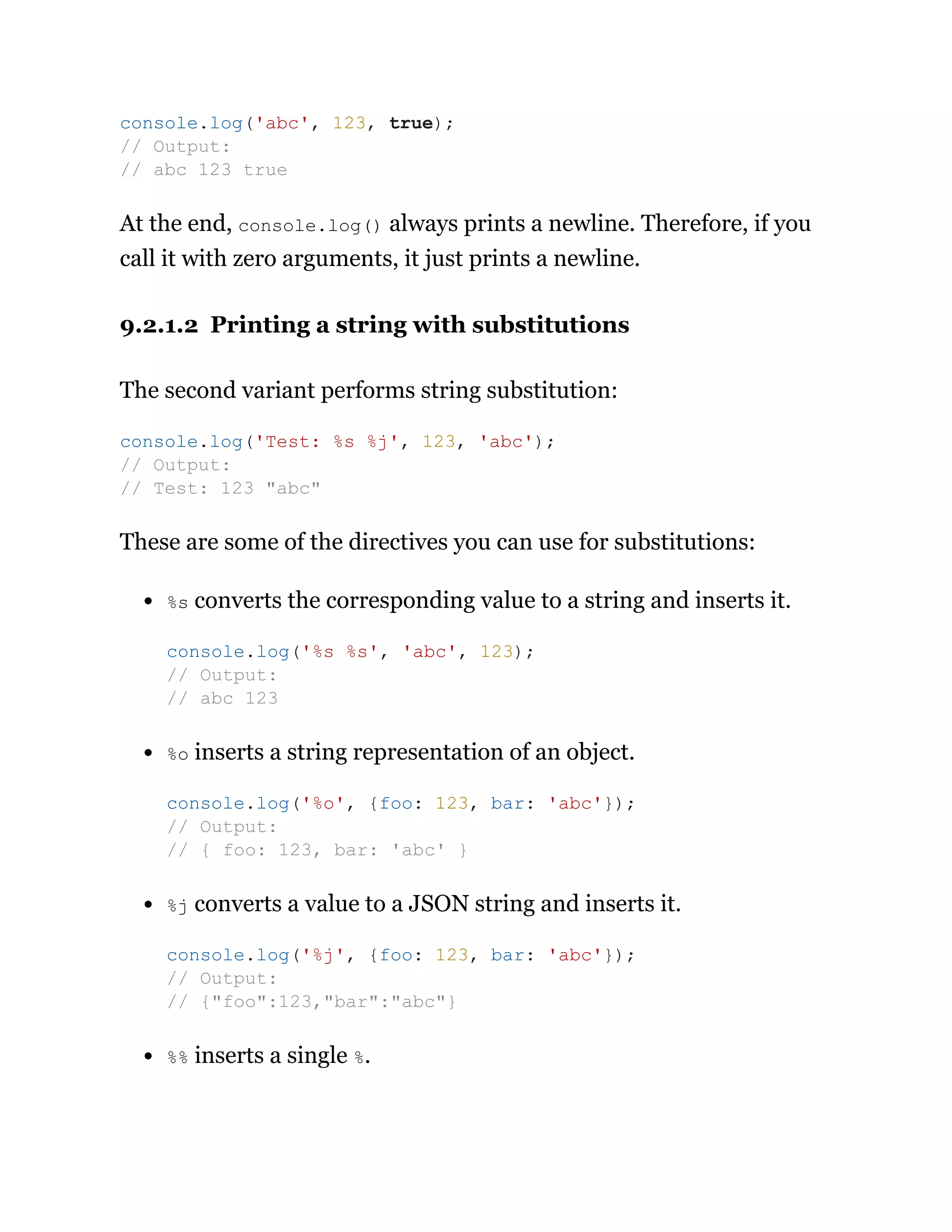 At the end, console.log() always prints a newline. Therefore, if you
call it with zero arguments, it just prints a newline.
9.2.1.2 Printing a string with substitutions
The second variant performs string substitution:
These are some of the directives you can use for substitutions:
%s converts the corresponding value to a string and inserts it.
%o inserts a string representation of an object.
%j converts a value to a JSON string and inserts it.
%% inserts a single %.
console.log('abc', 123, true);
// Output:
// abc 123 true
console.log('Test: %s %j', 123, 'abc');
// Output:
// Test: 123 "abc"
console.log('%s %s', 'abc', 123);
// Output:
// abc 123
console.log('%o', {foo: 123, bar: 'abc'});
// Output:
// { foo: 123, bar: 'abc' }
console.log('%j', {foo: 123, bar: 'abc'});
// Output:
// {"foo":123,"bar":"abc"}
 