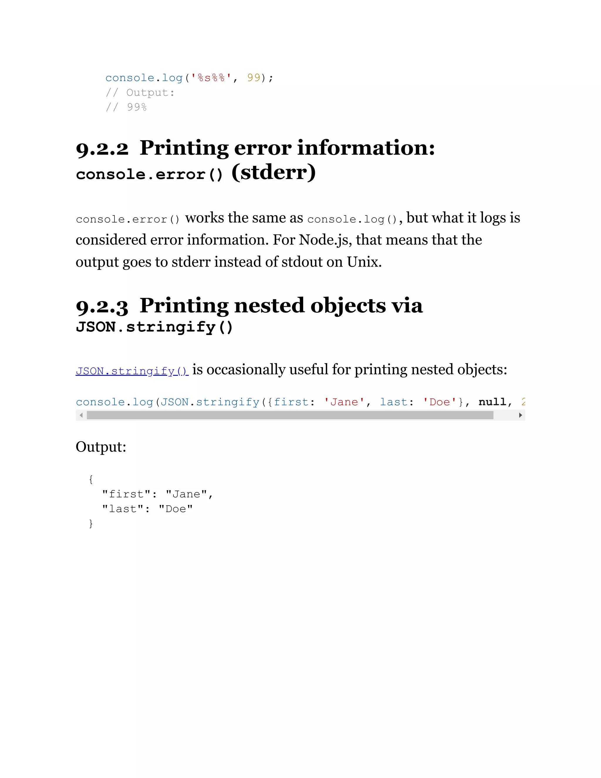 9.2.2 Printing error information:
console.error() (stderr)
console.error() works the same as console.log(), but what it logs is
considered error information. For Node.js, that means that the
output goes to stderr instead of stdout on Unix.
9.2.3 Printing nested objects via
JSON.stringify()
JSON.stringify() is occasionally useful for printing nested objects:
Output:
{
"first": "Jane",
"last": "Doe"
}
console.log('%s%%', 99);
// Output:
// 99%
console.log(JSON.stringify({first: 'Jane', last: 'Doe'}, null, 2
 