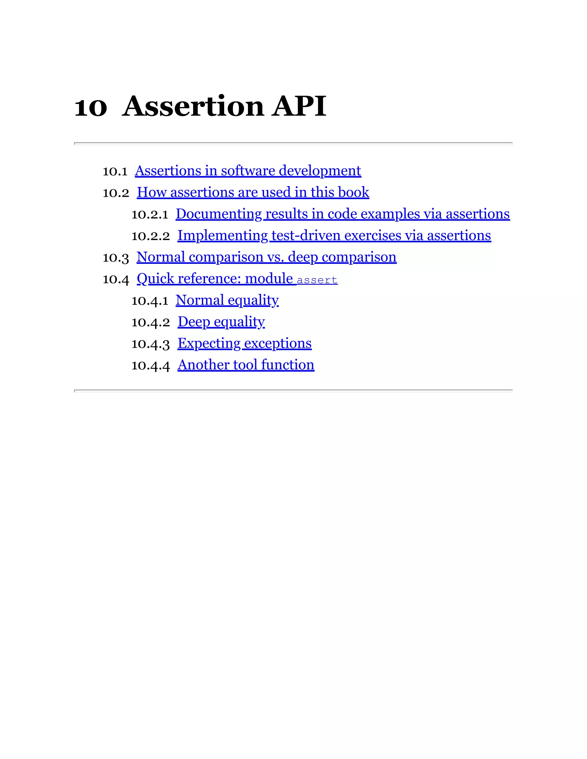 10 Assertion API
10.1 Assertions in software development
10.2 How assertions are used in this book
10.2.1 Documenting results in code examples via assertions
10.2.2 Implementing test-driven exercises via assertions
10.3 Normal comparison vs. deep comparison
10.4 Quick reference: module assert
10.4.1 Normal equality
10.4.2 Deep equality
10.4.3 Expecting exceptions
10.4.4 Another tool function
 