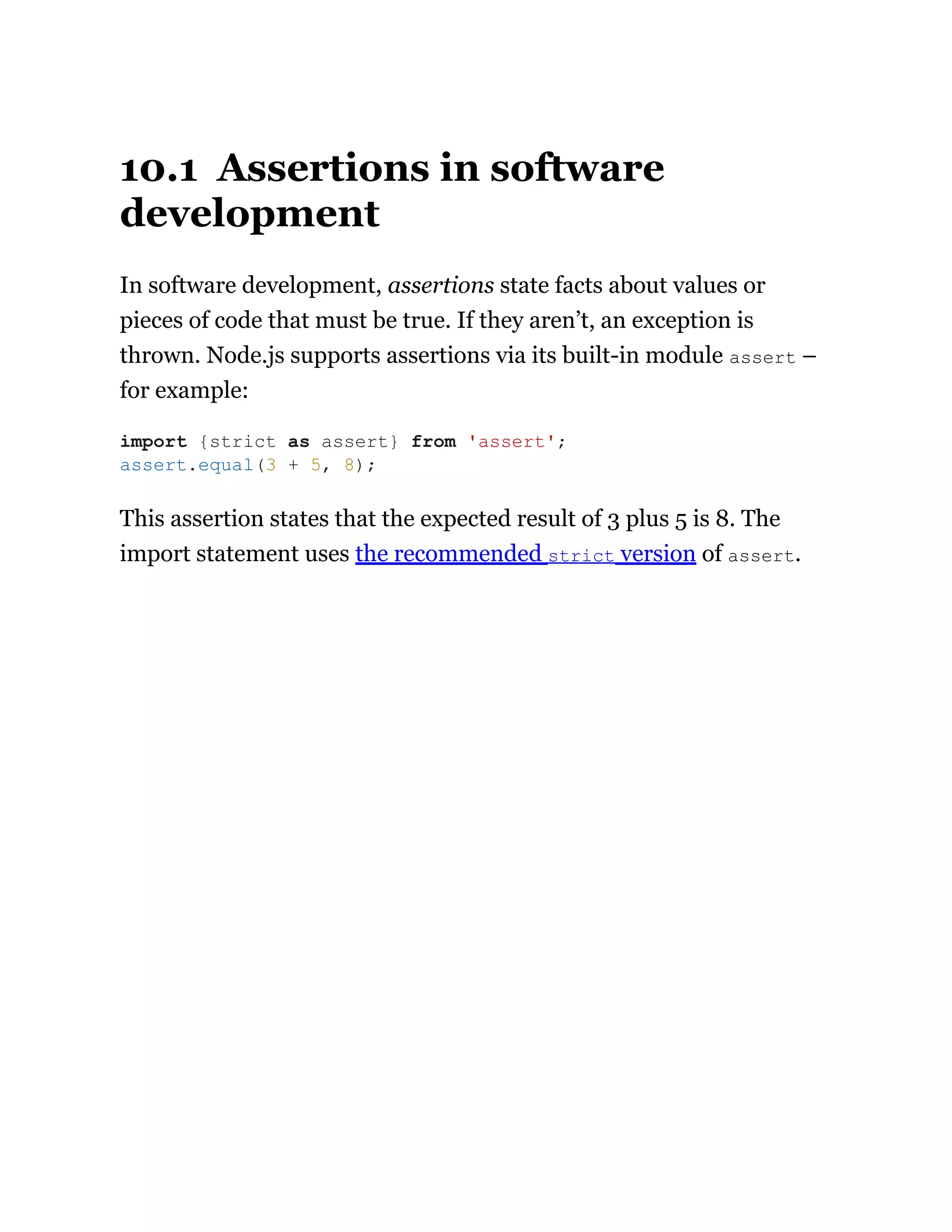 10.1 Assertions in software
development
In software development, assertions state facts about values or
pieces of code that must be true. If they aren’t, an exception is
thrown. Node.js supports assertions via its built-in module assert –
for example:
This assertion states that the expected result of 3 plus 5 is 8. The
import statement uses the recommended strict version of assert.
import {strict as assert} from 'assert';
assert.equal(3 + 5, 8);
 