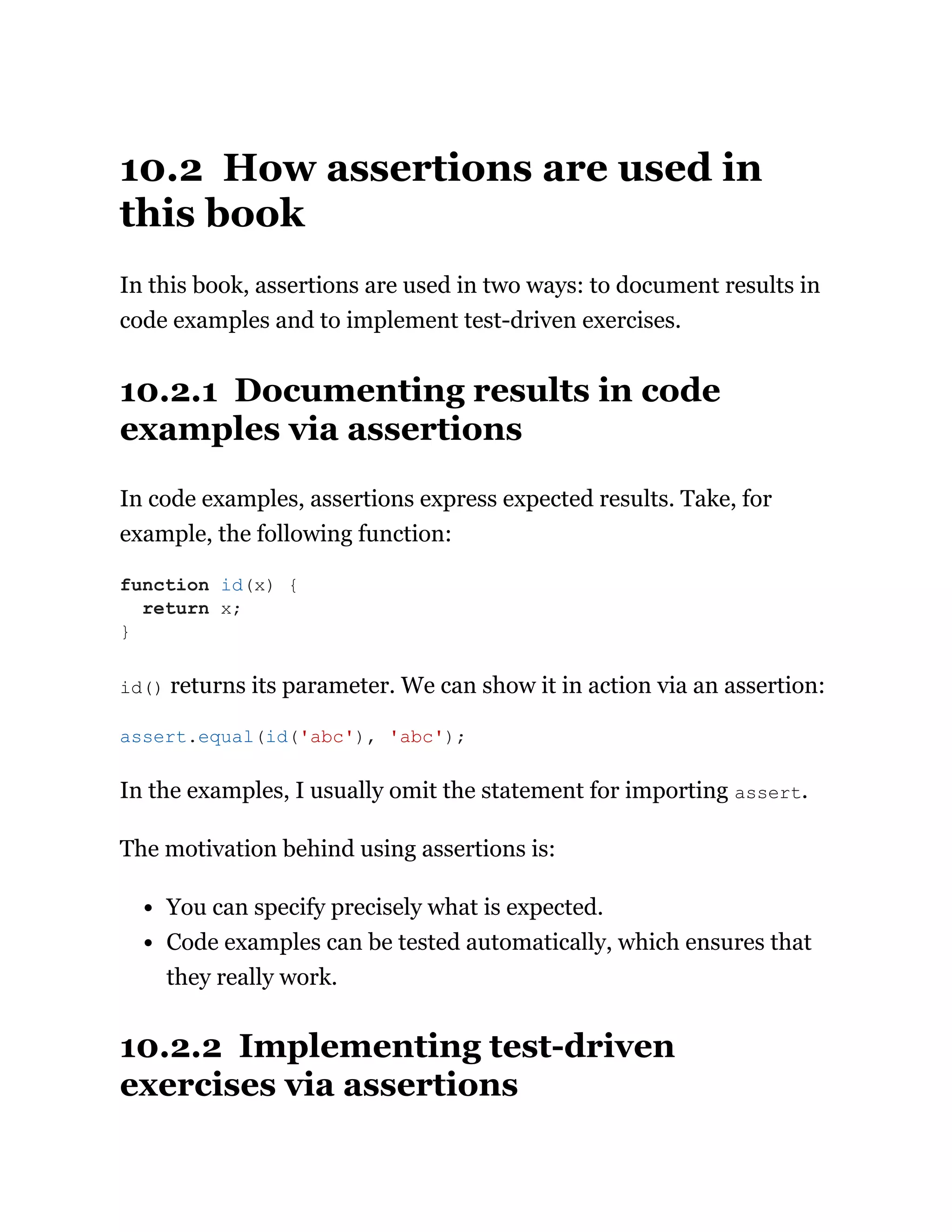 10.2 How assertions are used in
this book
In this book, assertions are used in two ways: to document results in
code examples and to implement test-driven exercises.
10.2.1 Documenting results in code
examples via assertions
In code examples, assertions express expected results. Take, for
example, the following function:
id() returns its parameter. We can show it in action via an assertion:
In the examples, I usually omit the statement for importing assert.
The motivation behind using assertions is:
You can specify precisely what is expected.
Code examples can be tested automatically, which ensures that
they really work.
10.2.2 Implementing test-driven
exercises via assertions
function id(x) {
return x;
}
assert.equal(id('abc'), 'abc');
 