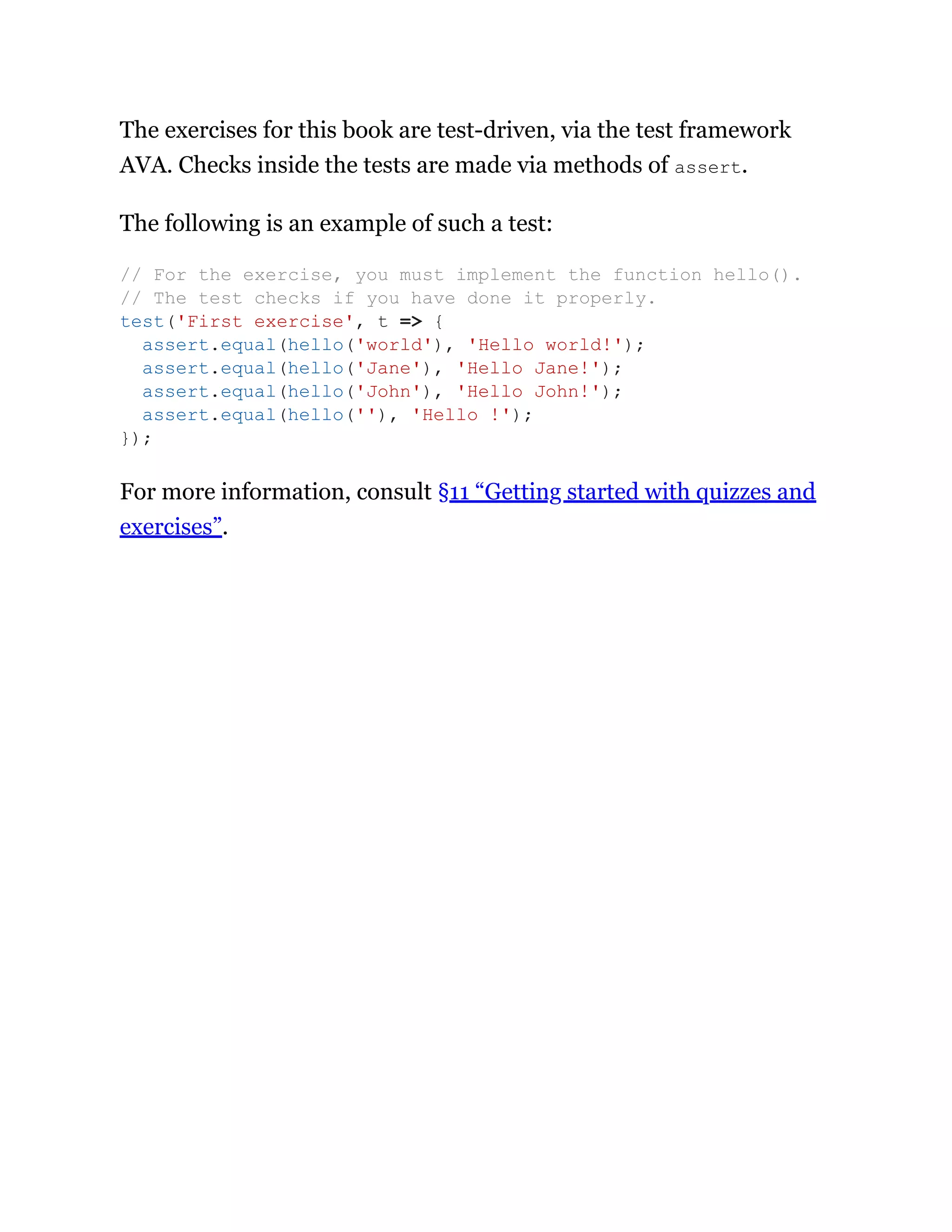 The exercises for this book are test-driven, via the test framework
AVA. Checks inside the tests are made via methods of assert.
The following is an example of such a test:
For more information, consult §11 “Getting started with quizzes and
exercises”.
// For the exercise, you must implement the function hello().
// The test checks if you have done it properly.
test('First exercise', t => {
assert.equal(hello('world'), 'Hello world!');
assert.equal(hello('Jane'), 'Hello Jane!');
assert.equal(hello('John'), 'Hello John!');
assert.equal(hello(''), 'Hello !');
});
 