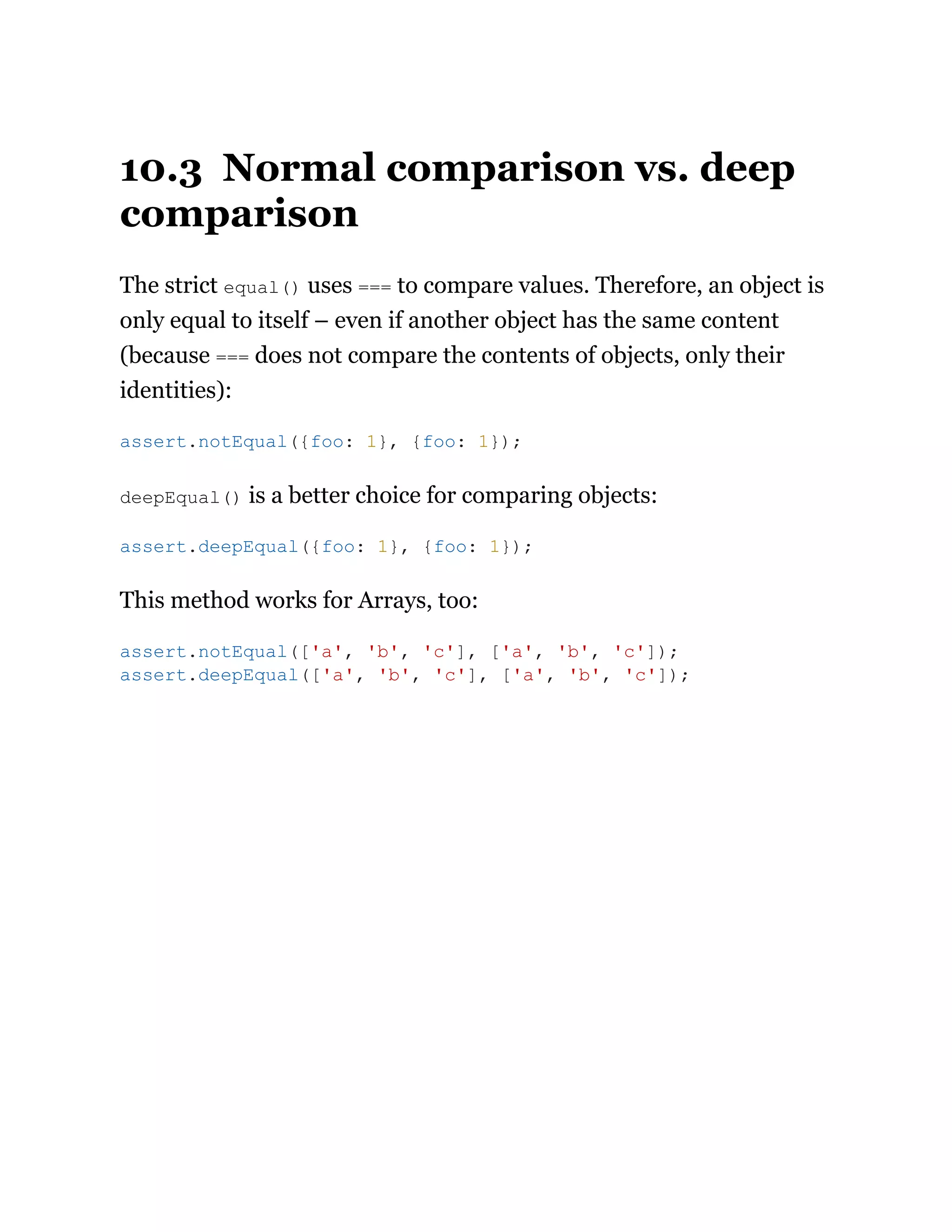 10.3 Normal comparison vs. deep
comparison
The strict equal() uses === to compare values. Therefore, an object is
only equal to itself – even if another object has the same content
(because === does not compare the contents of objects, only their
identities):
deepEqual() is a better choice for comparing objects:
This method works for Arrays, too:
assert.notEqual({foo: 1}, {foo: 1});
assert.deepEqual({foo: 1}, {foo: 1});
assert.notEqual(['a', 'b', 'c'], ['a', 'b', 'c']);
assert.deepEqual(['a', 'b', 'c'], ['a', 'b', 'c']);
 