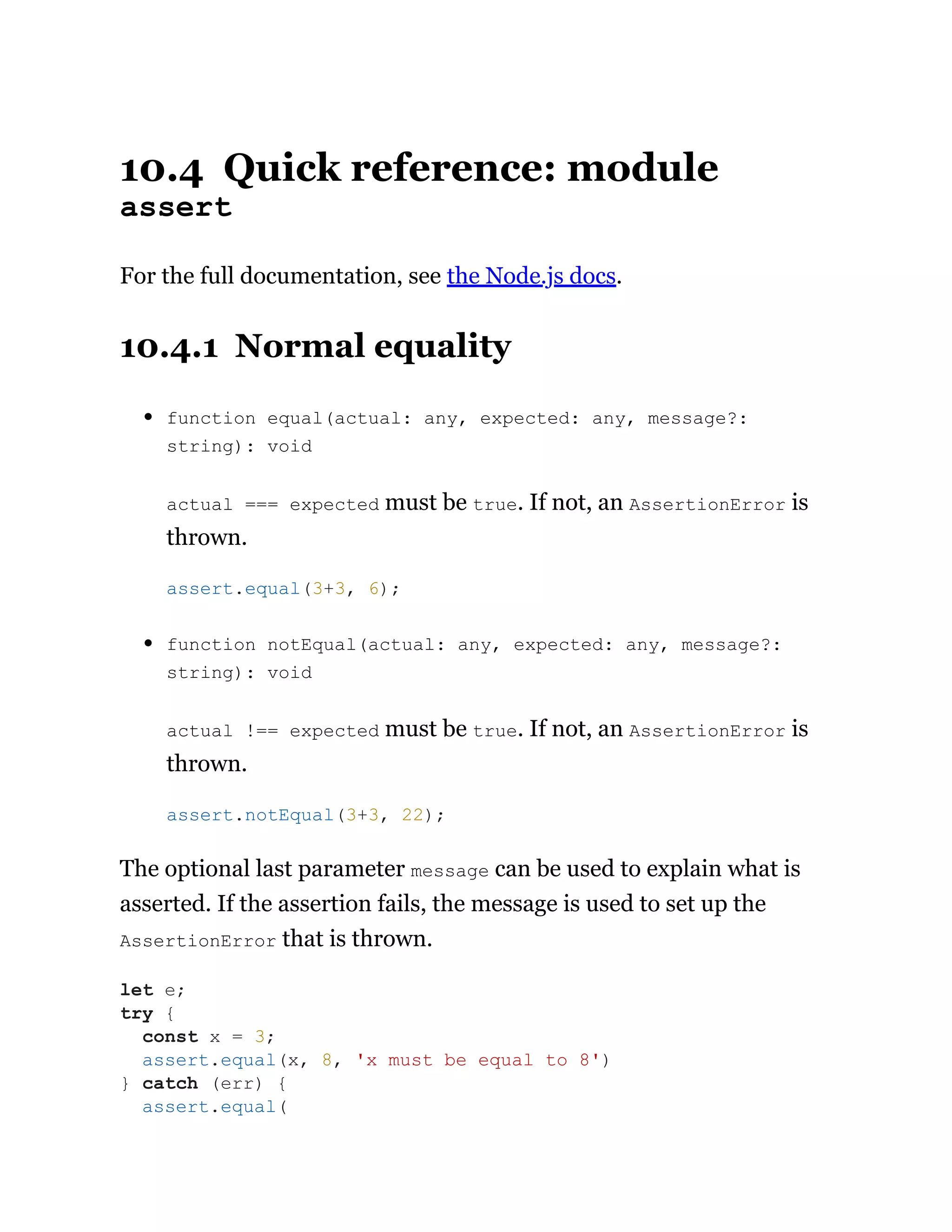 10.4 Quick reference: module
assert
For the full documentation, see the Node.js docs.
10.4.1 Normal equality
function equal(actual: any, expected: any, message?:
string): void
actual === expected must be true. If not, an AssertionError is
thrown.
function notEqual(actual: any, expected: any, message?:
string): void
actual !== expected must be true. If not, an AssertionError is
thrown.
The optional last parameter message can be used to explain what is
asserted. If the assertion fails, the message is used to set up the
AssertionError that is thrown.
assert.equal(3+3, 6);
assert.notEqual(3+3, 22);
let e;
try {
const x = 3;
assert.equal(x, 8, 'x must be equal to 8')
} catch (err) {
assert.equal(
 