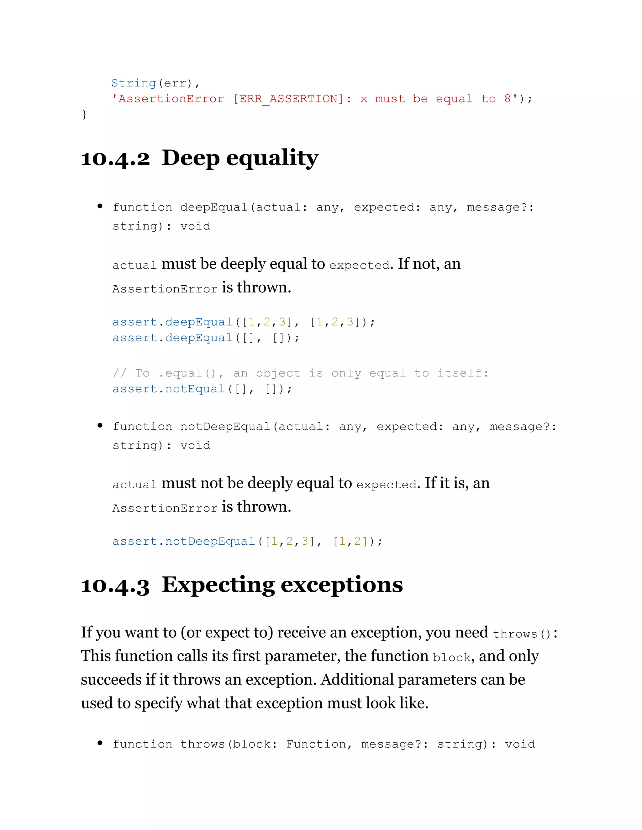 10.4.2 Deep equality
function deepEqual(actual: any, expected: any, message?:
string): void
actual must be deeply equal to expected. If not, an
AssertionError is thrown.
function notDeepEqual(actual: any, expected: any, message?:
string): void
actual must not be deeply equal to expected. If it is, an
AssertionError is thrown.
10.4.3 Expecting exceptions
If you want to (or expect to) receive an exception, you need throws():
This function calls its first parameter, the function block, and only
succeeds if it throws an exception. Additional parameters can be
used to specify what that exception must look like.
function throws(block: Function, message?: string): void
String(err),
'AssertionError [ERR_ASSERTION]: x must be equal to 8');
}
assert.deepEqual([1,2,3], [1,2,3]);
assert.deepEqual([], []);
// To .equal(), an object is only equal to itself:
assert.notEqual([], []);
assert.notDeepEqual([1,2,3], [1,2]);
 