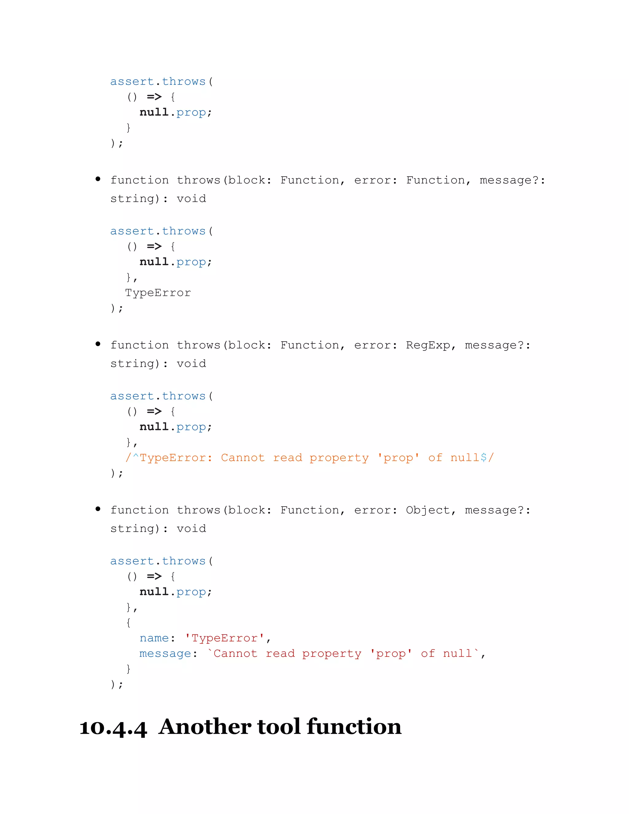 function throws(block: Function, error: Function, message?:
string): void
function throws(block: Function, error: RegExp, message?:
string): void
function throws(block: Function, error: Object, message?:
string): void
10.4.4 Another tool function
assert.throws(
() => {
null.prop;
}
);
assert.throws(
() => {
null.prop;
},
TypeError
);
assert.throws(
() => {
null.prop;
},
/^TypeError: Cannot read property 'prop' of null$/
);
assert.throws(
() => {
null.prop;
},
{
name: 'TypeError',
message: `Cannot read property 'prop' of null`,
}
);
 