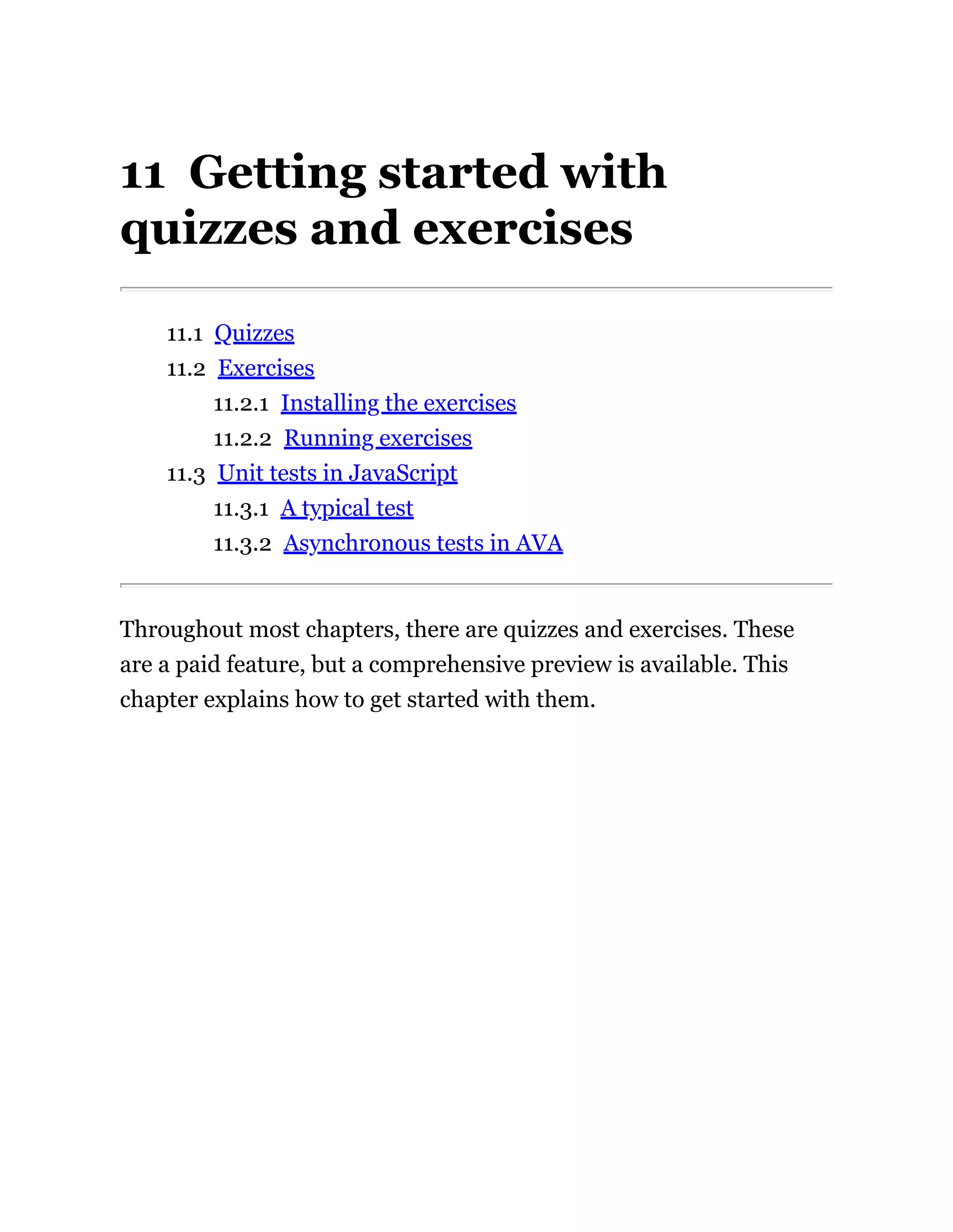 11 Getting started with
quizzes and exercises
11.1 Quizzes
11.2 Exercises
11.2.1 Installing the exercises
11.2.2 Running exercises
11.3 Unit tests in JavaScript
11.3.1 A typical test
11.3.2 Asynchronous tests in AVA
Throughout most chapters, there are quizzes and exercises. These
are a paid feature, but a comprehensive preview is available. This
chapter explains how to get started with them.
 