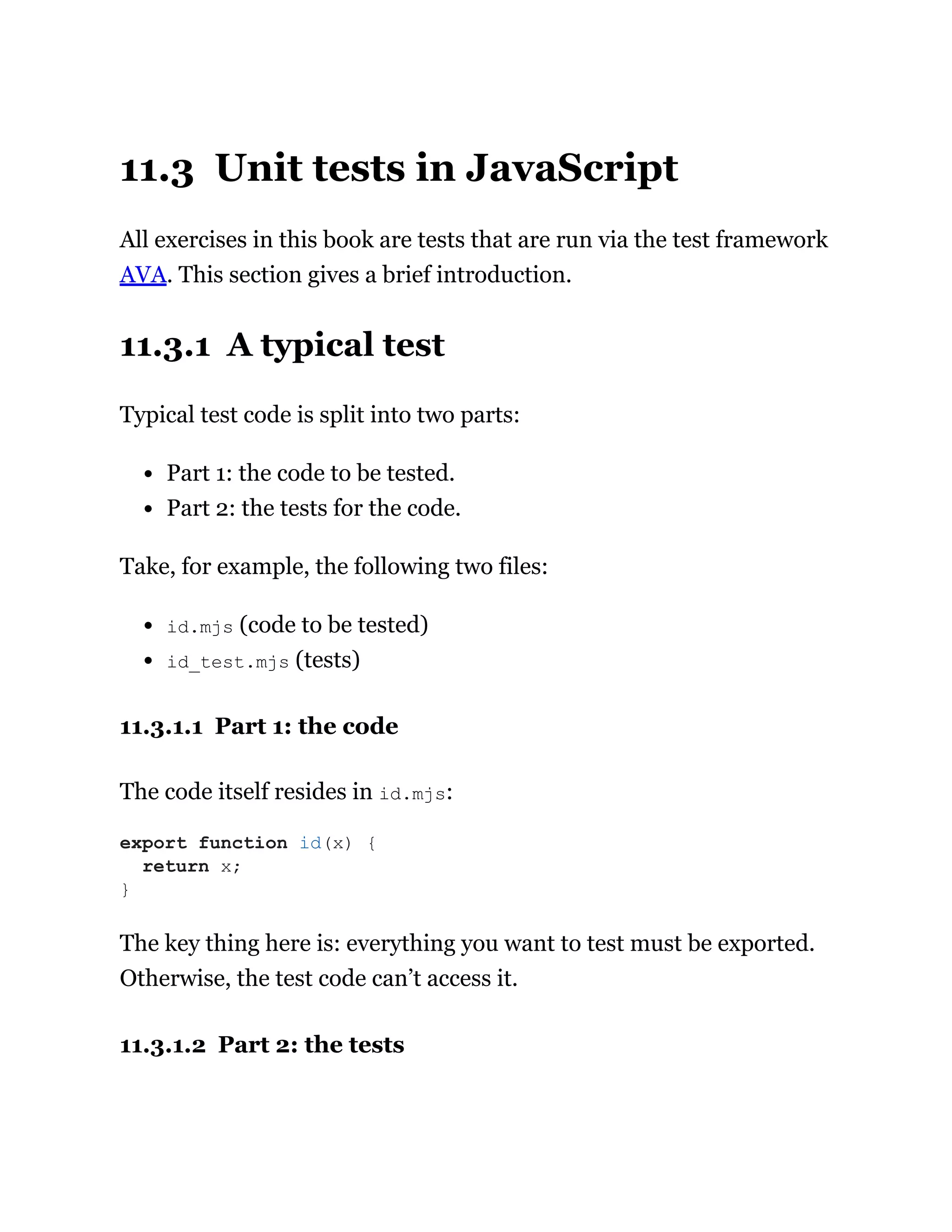 11.3 Unit tests in JavaScript
All exercises in this book are tests that are run via the test framework
AVA. This section gives a brief introduction.
11.3.1 A typical test
Typical test code is split into two parts:
Part 1: the code to be tested.
Part 2: the tests for the code.
Take, for example, the following two files:
id.mjs (code to be tested)
id_test.mjs (tests)
11.3.1.1 Part 1: the code
The code itself resides in id.mjs:
The key thing here is: everything you want to test must be exported.
Otherwise, the test code can’t access it.
11.3.1.2 Part 2: the tests
export function id(x) {
return x;
}
 