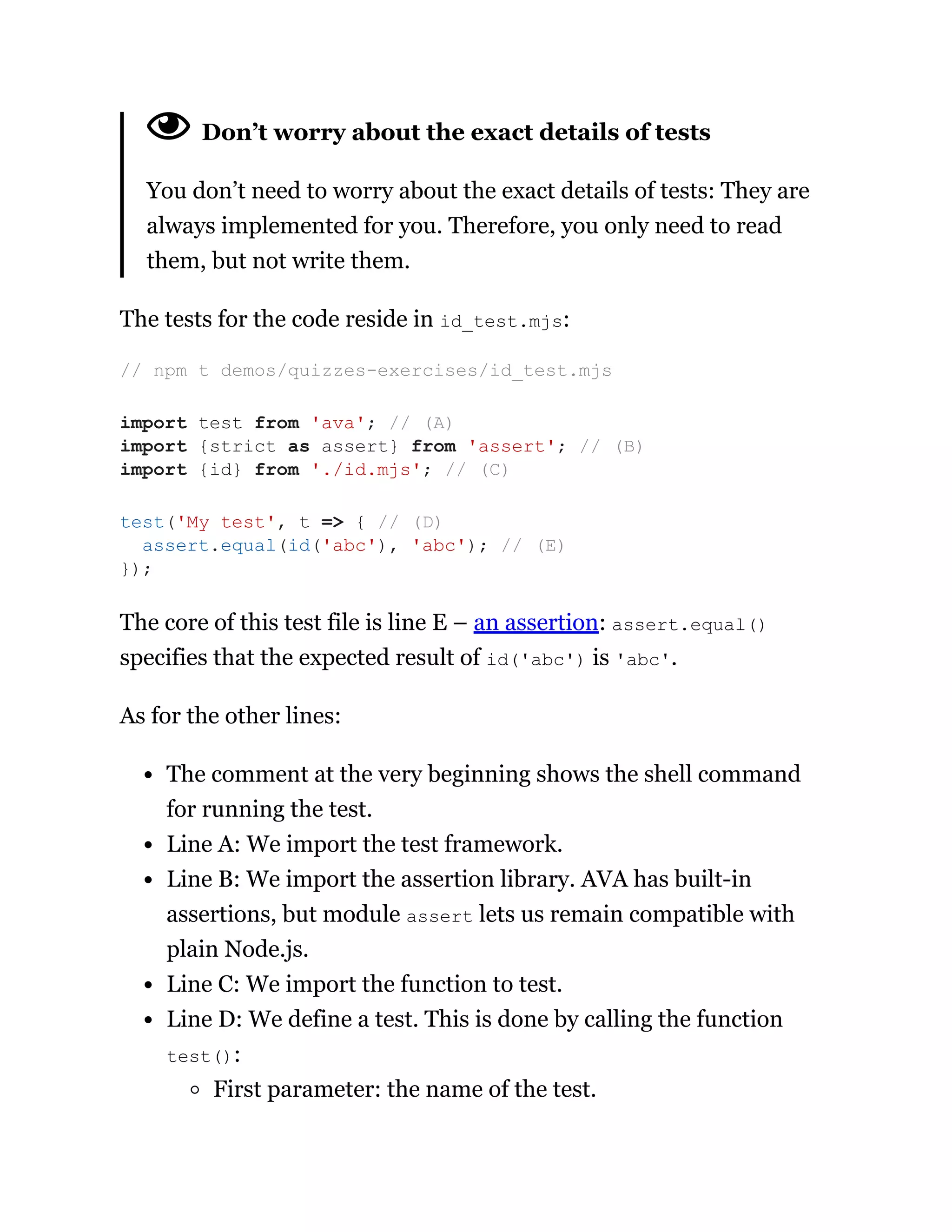 Don’t worry about the exact details of tests
You don’t need to worry about the exact details of tests: They are
always implemented for you. Therefore, you only need to read
them, but not write them.
The tests for the code reside in id_test.mjs:
The core of this test file is line E – an assertion: assert.equal()
specifies that the expected result of id('abc') is 'abc'.
As for the other lines:
The comment at the very beginning shows the shell command
for running the test.
Line A: We import the test framework.
Line B: We import the assertion library. AVA has built-in
assertions, but module assert lets us remain compatible with
plain Node.js.
Line C: We import the function to test.
Line D: We define a test. This is done by calling the function
test():
First parameter: the name of the test.
// npm t demos/quizzes-exercises/id_test.mjs
import test from 'ava'; // (A)
import {strict as assert} from 'assert'; // (B)
import {id} from './id.mjs'; // (C)
test('My test', t => { // (D)
assert.equal(id('abc'), 'abc'); // (E)
});
 