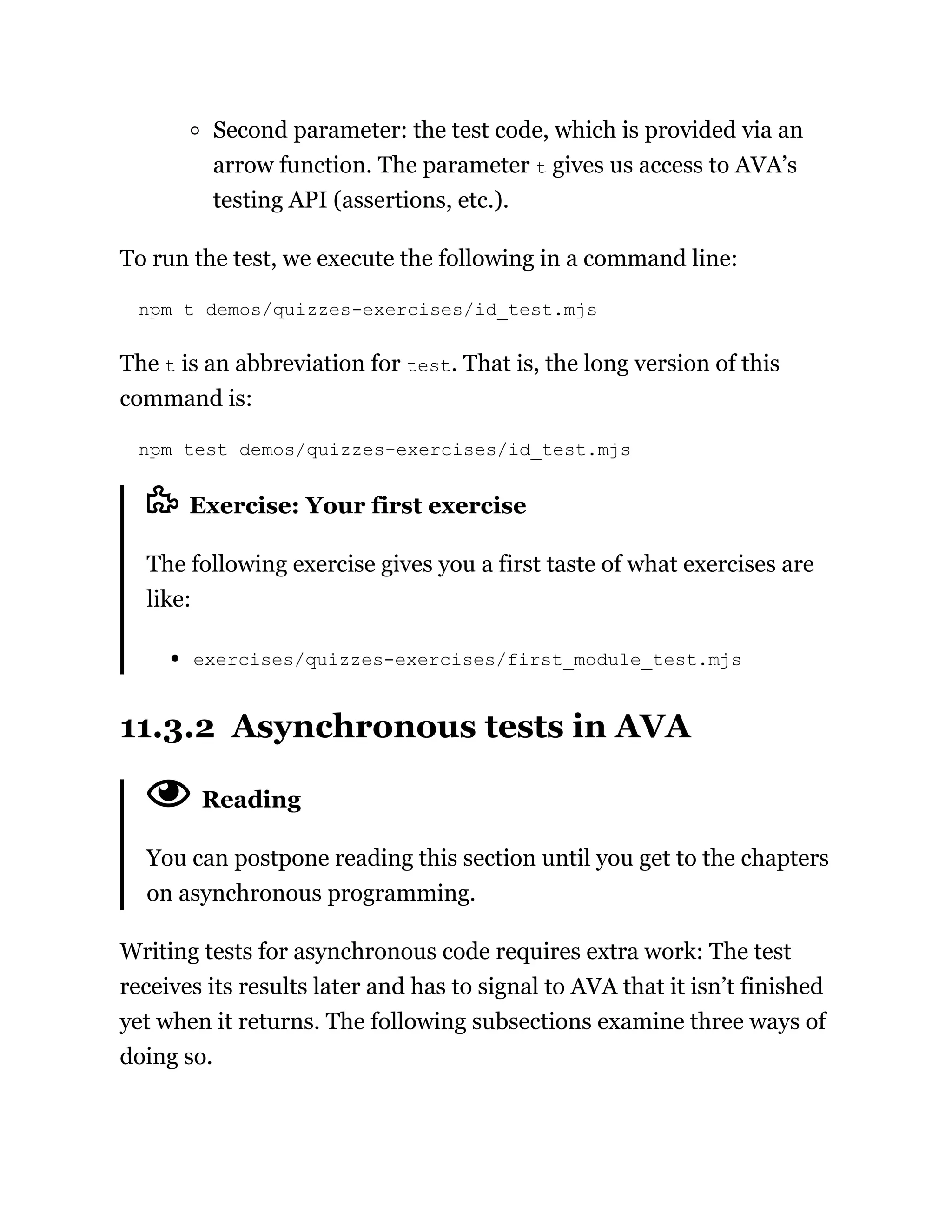 Second parameter: the test code, which is provided via an
arrow function. The parameter t gives us access to AVA’s
testing API (assertions, etc.).
To run the test, we execute the following in a command line:
npm t demos/quizzes-exercises/id_test.mjs
The t is an abbreviation for test. That is, the long version of this
command is:
npm test demos/quizzes-exercises/id_test.mjs
Exercise: Your first exercise
The following exercise gives you a first taste of what exercises are
like:
exercises/quizzes-exercises/first_module_test.mjs
11.3.2 Asynchronous tests in AVA
Reading
You can postpone reading this section until you get to the chapters
on asynchronous programming.
Writing tests for asynchronous code requires extra work: The test
receives its results later and has to signal to AVA that it isn’t finished
yet when it returns. The following subsections examine three ways of
doing so.
 