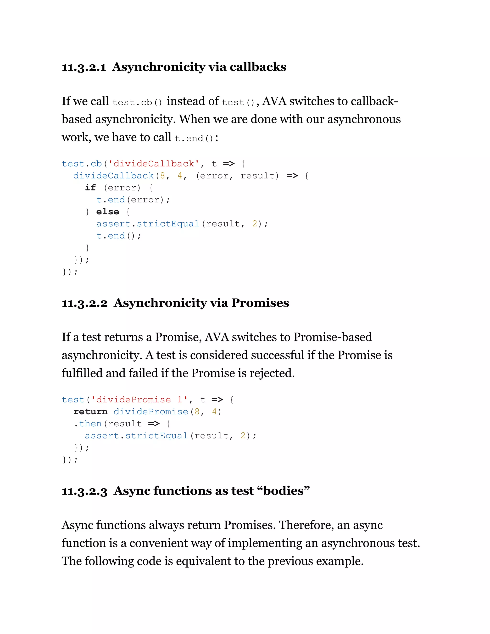 11.3.2.1 Asynchronicity via callbacks
If we call test.cb() instead of test(), AVA switches to callback-
based asynchronicity. When we are done with our asynchronous
work, we have to call t.end():
11.3.2.2 Asynchronicity via Promises
If a test returns a Promise, AVA switches to Promise-based
asynchronicity. A test is considered successful if the Promise is
fulfilled and failed if the Promise is rejected.
11.3.2.3 Async functions as test “bodies”
Async functions always return Promises. Therefore, an async
function is a convenient way of implementing an asynchronous test.
The following code is equivalent to the previous example.
test.cb('divideCallback', t => {
divideCallback(8, 4, (error, result) => {
if (error) {
t.end(error);
} else {
assert.strictEqual(result, 2);
t.end();
}
});
});
test('dividePromise 1', t => {
return dividePromise(8, 4)
.then(result => {
assert.strictEqual(result, 2);
});
});
 
