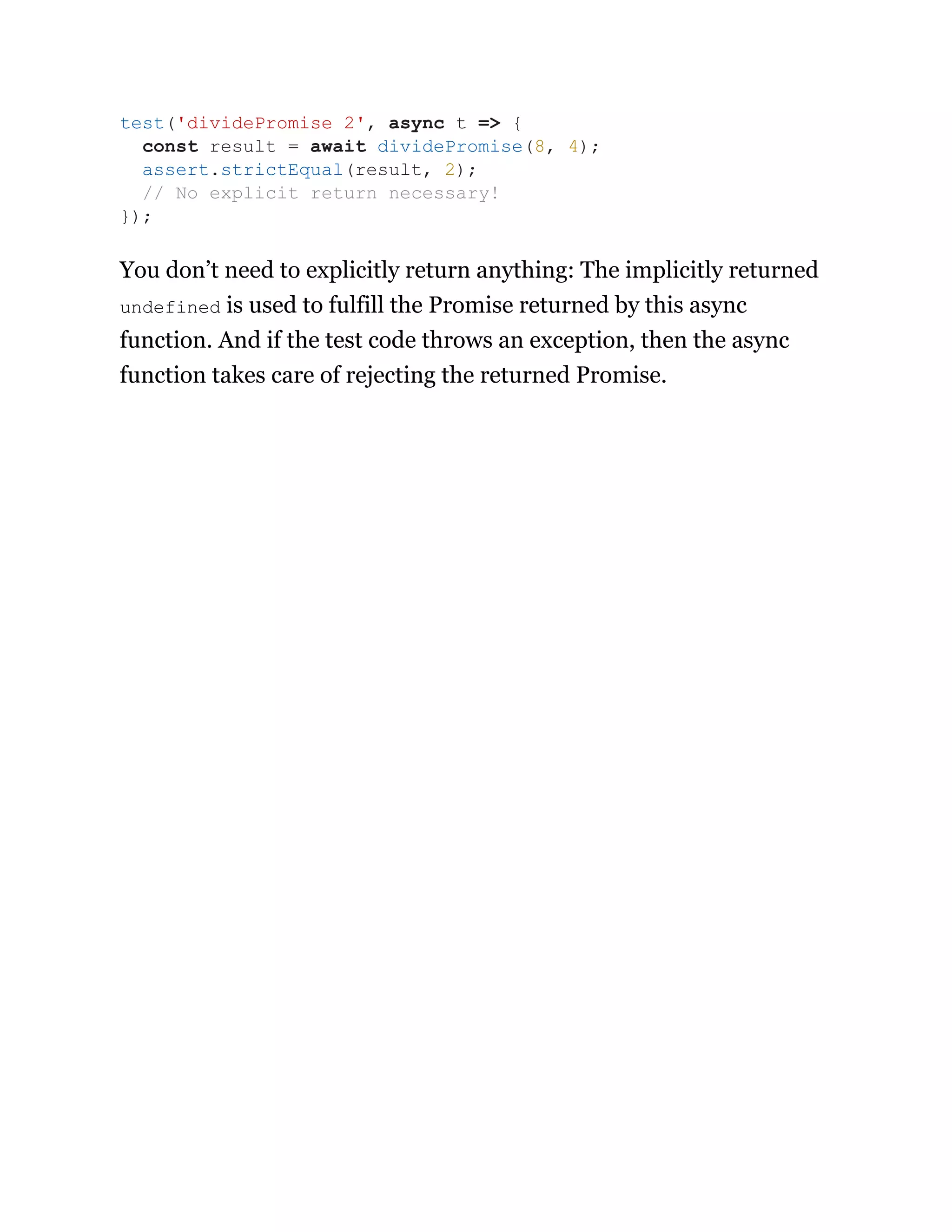 You don’t need to explicitly return anything: The implicitly returned
undefined is used to fulfill the Promise returned by this async
function. And if the test code throws an exception, then the async
function takes care of rejecting the returned Promise.
test('dividePromise 2', async t => {
const result = await dividePromise(8, 4);
assert.strictEqual(result, 2);
// No explicit return necessary!
});
 