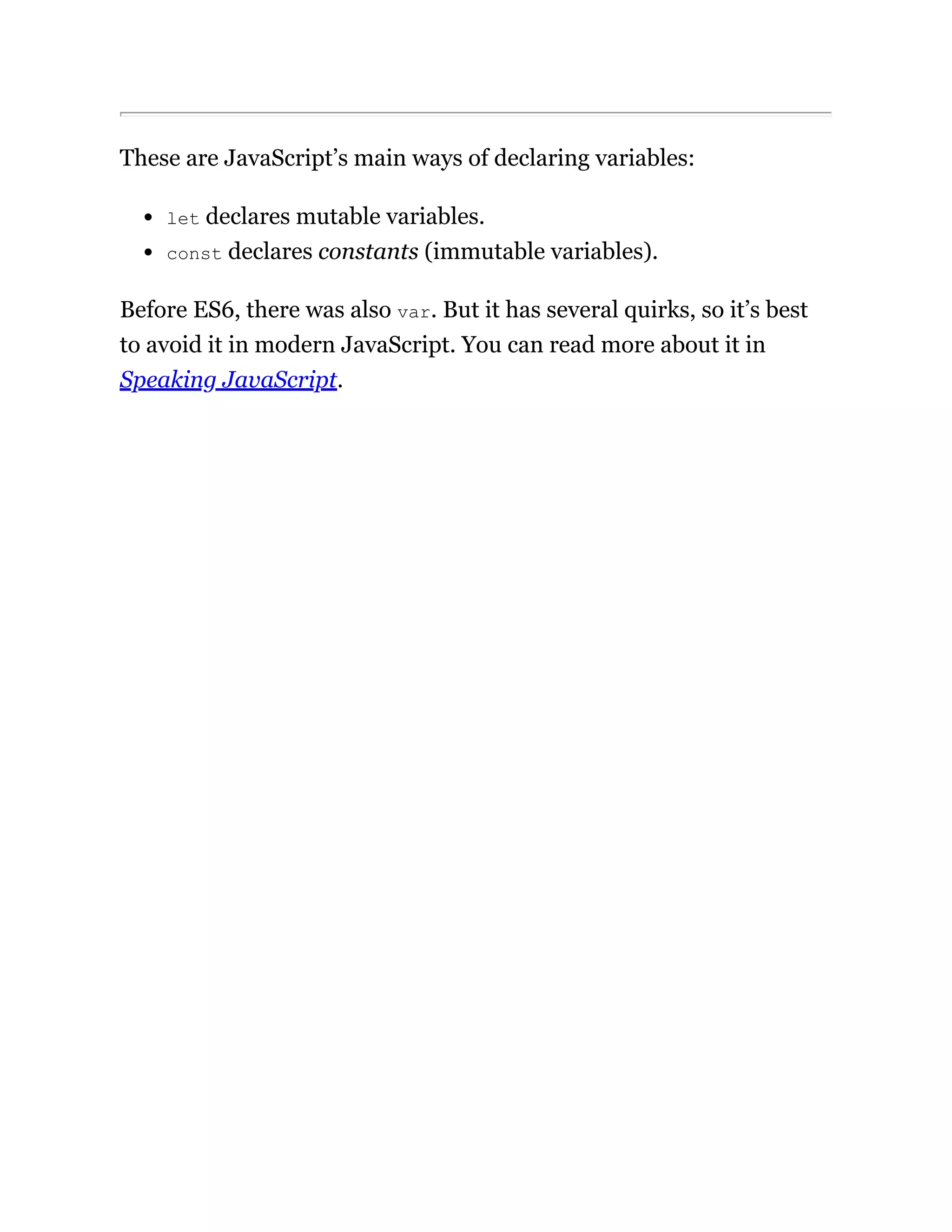 These are JavaScript’s main ways of declaring variables:
let declares mutable variables.
const declares constants (immutable variables).
Before ES6, there was also var. But it has several quirks, so it’s best
to avoid it in modern JavaScript. You can read more about it in
Speaking JavaScript.
 