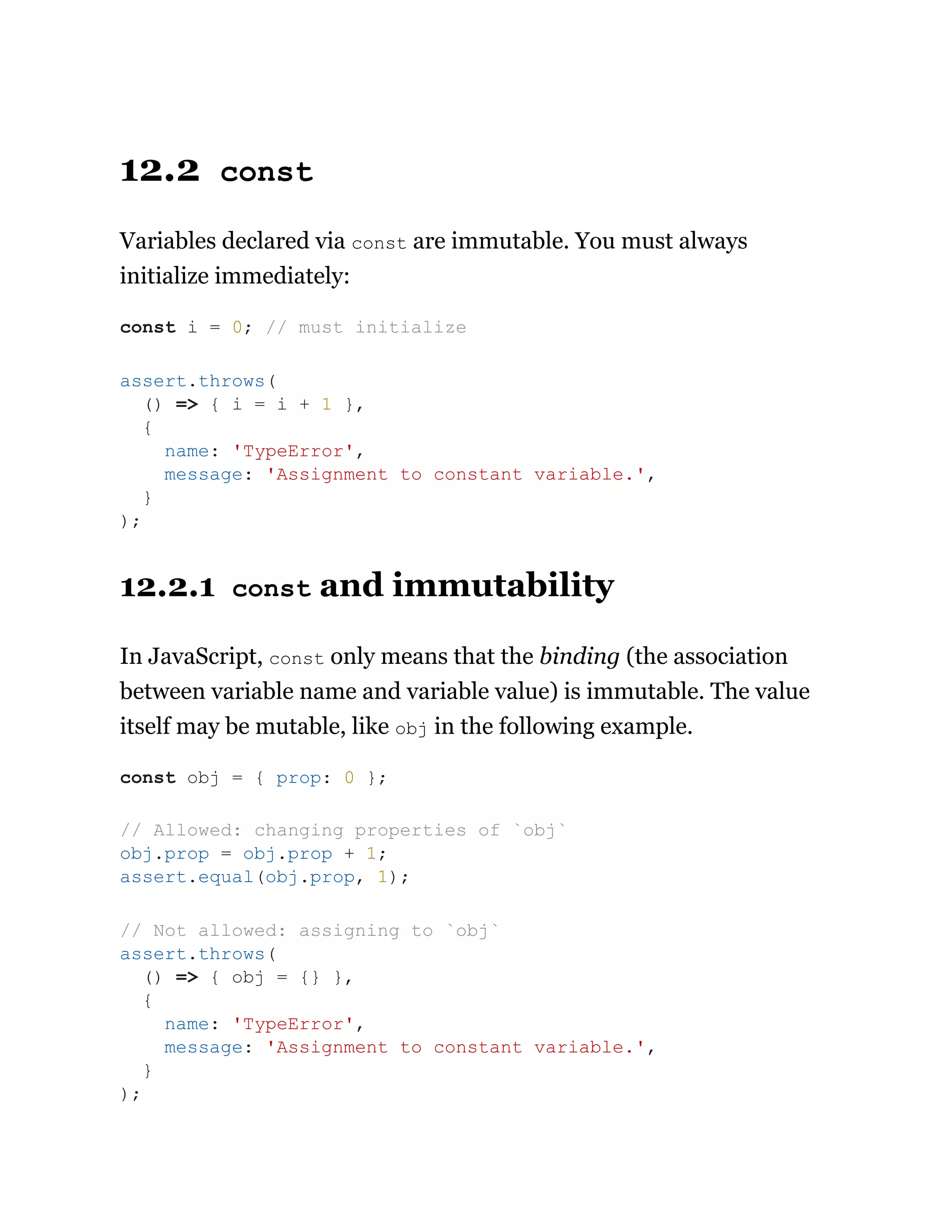 12.2 const
Variables declared via const are immutable. You must always
initialize immediately:
12.2.1 const and immutability
In JavaScript, const only means that the binding (the association
between variable name and variable value) is immutable. The value
itself may be mutable, like obj in the following example.
const i = 0; // must initialize
assert.throws(
() => { i = i + 1 },
{
name: 'TypeError',
message: 'Assignment to constant variable.',
}
);
const obj = { prop: 0 };
// Allowed: changing properties of `obj`
obj.prop = obj.prop + 1;
assert.equal(obj.prop, 1);
// Not allowed: assigning to `obj`
assert.throws(
() => { obj = {} },
{
name: 'TypeError',
message: 'Assignment to constant variable.',
}
);
 