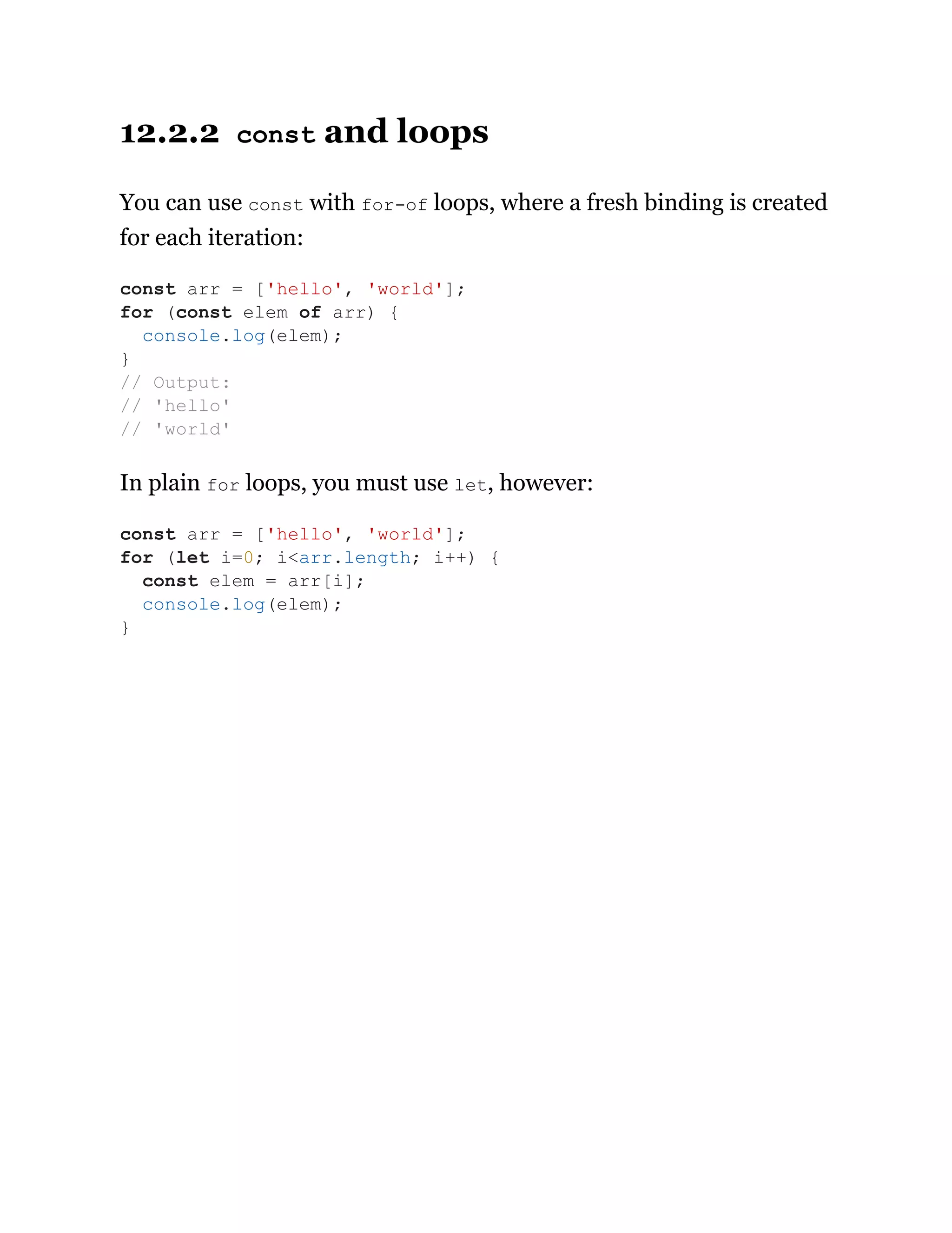 12.2.2 const and loops
You can use const with for-of loops, where a fresh binding is created
for each iteration:
In plain for loops, you must use let, however:
const arr = ['hello', 'world'];
for (const elem of arr) {
console.log(elem);
}
// Output:
// 'hello'
// 'world'
const arr = ['hello', 'world'];
for (let i=0; i<arr.length; i++) {
const elem = arr[i];
console.log(elem);
}
 