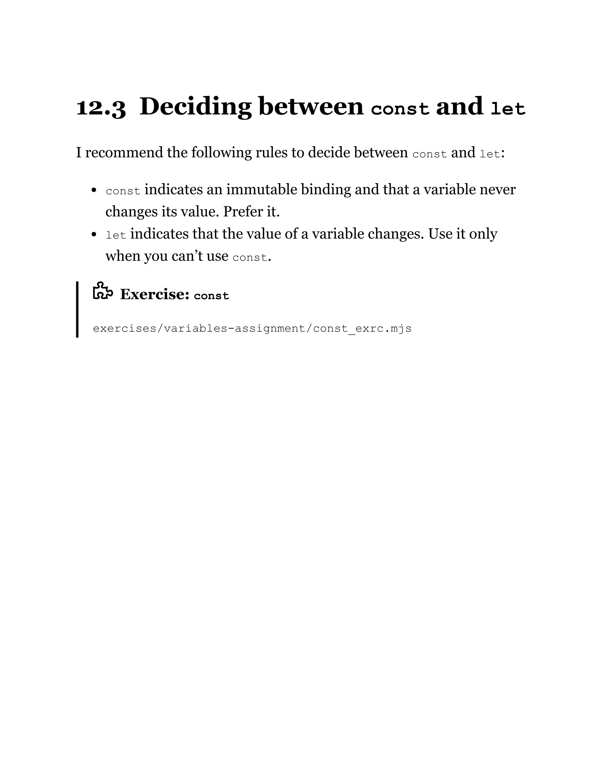 12.3 Deciding between const and let
I recommend the following rules to decide between const and let:
const indicates an immutable binding and that a variable never
changes its value. Prefer it.
let indicates that the value of a variable changes. Use it only
when you can’t use const.
Exercise: const
exercises/variables-assignment/const_exrc.mjs
 