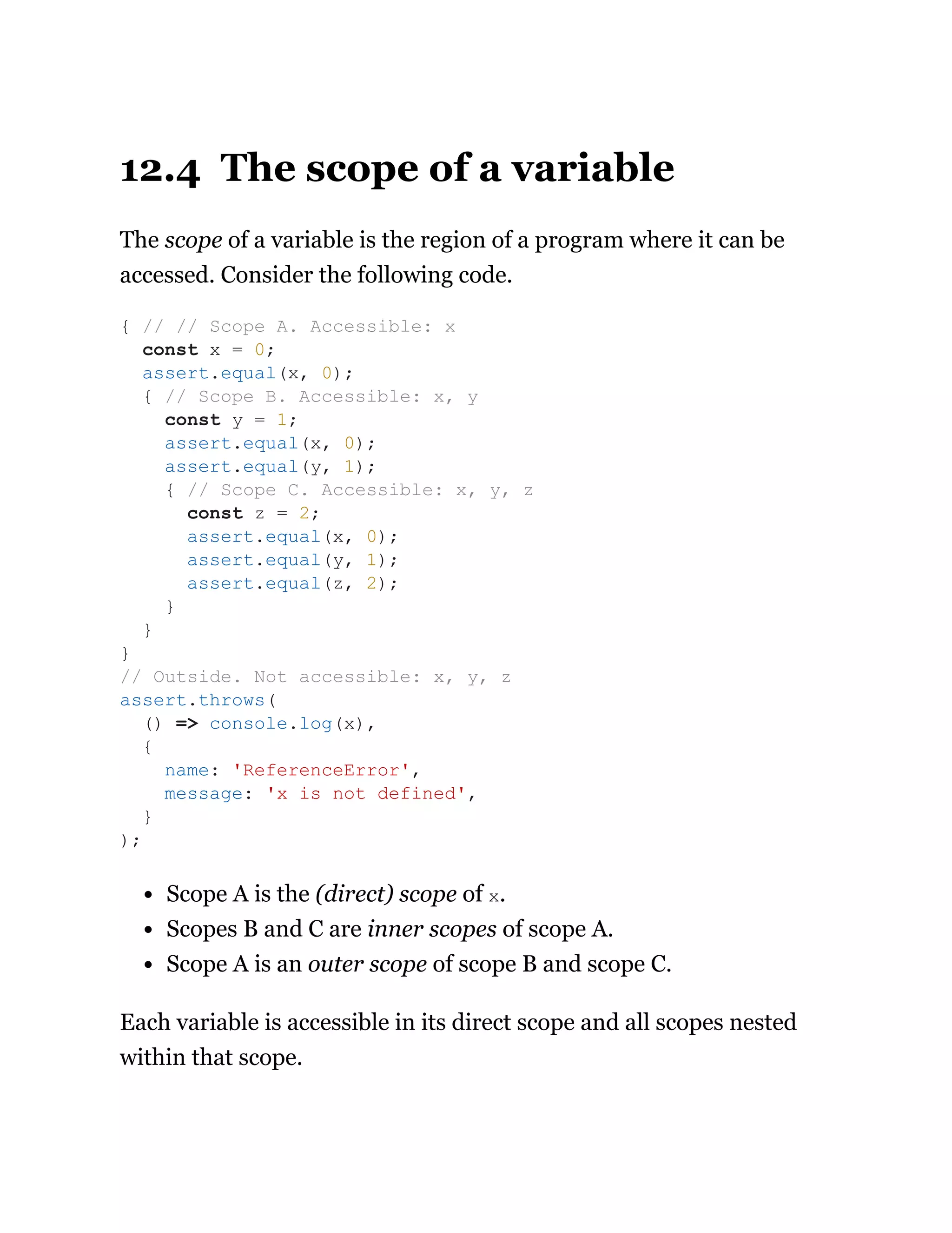 12.4 The scope of a variable
The scope of a variable is the region of a program where it can be
accessed. Consider the following code.
Scope A is the (direct) scope of x.
Scopes B and C are inner scopes of scope A.
Scope A is an outer scope of scope B and scope C.
Each variable is accessible in its direct scope and all scopes nested
within that scope.
{ // // Scope A. Accessible: x
const x = 0;
assert.equal(x, 0);
{ // Scope B. Accessible: x, y
const y = 1;
assert.equal(x, 0);
assert.equal(y, 1);
{ // Scope C. Accessible: x, y, z
const z = 2;
assert.equal(x, 0);
assert.equal(y, 1);
assert.equal(z, 2);
}
}
}
// Outside. Not accessible: x, y, z
assert.throws(
() => console.log(x),
{
name: 'ReferenceError',
message: 'x is not defined',
}
);
 