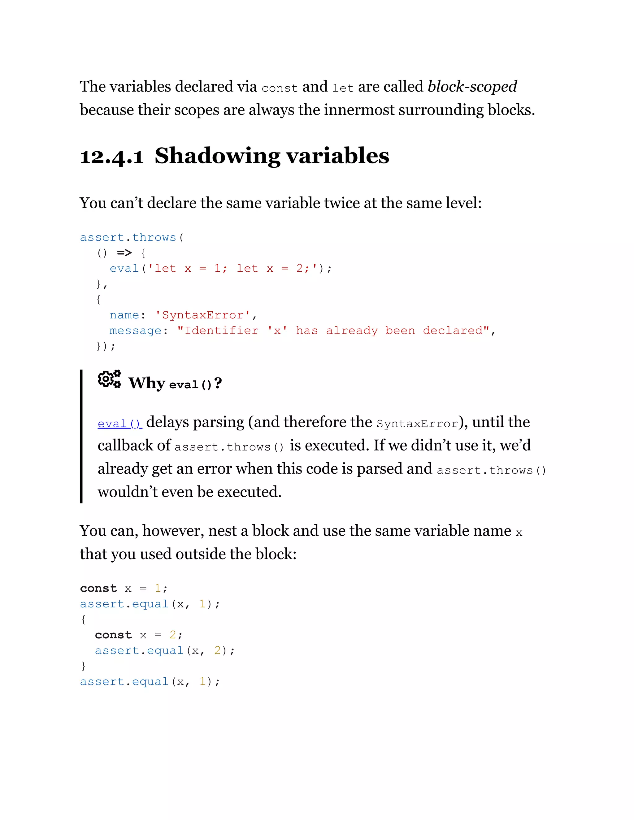 The variables declared via const and let are called block-scoped
because their scopes are always the innermost surrounding blocks.
12.4.1 Shadowing variables
You can’t declare the same variable twice at the same level:
Why eval()?
eval() delays parsing (and therefore the SyntaxError), until the
callback of assert.throws() is executed. If we didn’t use it, we’d
already get an error when this code is parsed and assert.throws()
wouldn’t even be executed.
You can, however, nest a block and use the same variable name x
that you used outside the block:
assert.throws(
() => {
eval('let x = 1; let x = 2;');
},
{
name: 'SyntaxError',
message: "Identifier 'x' has already been declared",
});
const x = 1;
assert.equal(x, 1);
{
const x = 2;
assert.equal(x, 2);
}
assert.equal(x, 1);
 