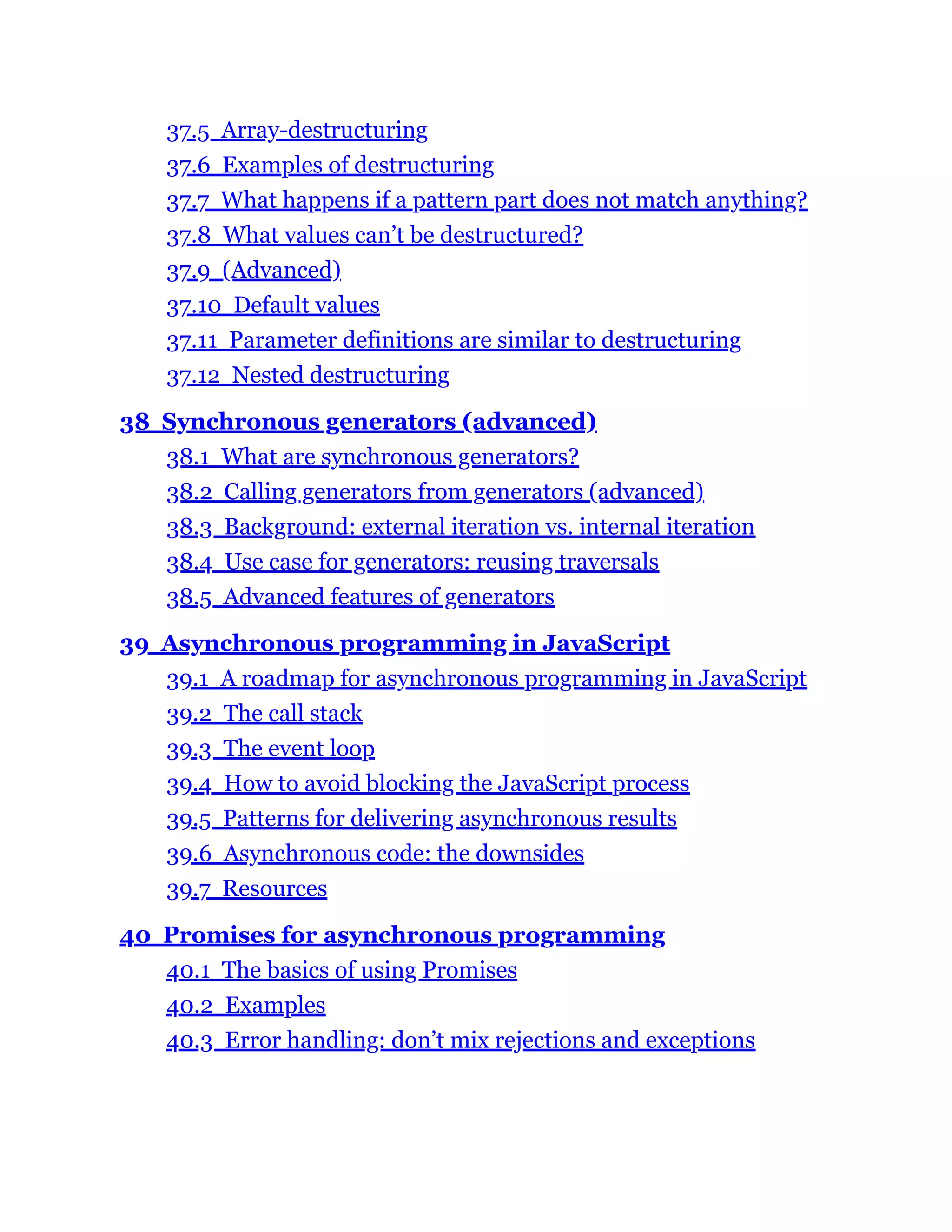 37.5 Array-destructuring
37.6 Examples of destructuring
37.7 What happens if a pattern part does not match anything?
37.8 What values can’t be destructured?
37.9 (Advanced)
37.10 Default values
37.11 Parameter definitions are similar to destructuring
37.12 Nested destructuring
38 Synchronous generators (advanced)
38.1 What are synchronous generators?
38.2 Calling generators from generators (advanced)
38.3 Background: external iteration vs. internal iteration
38.4 Use case for generators: reusing traversals
38.5 Advanced features of generators
39 Asynchronous programming in JavaScript
39.1 A roadmap for asynchronous programming in JavaScript
39.2 The call stack
39.3 The event loop
39.4 How to avoid blocking the JavaScript process
39.5 Patterns for delivering asynchronous results
39.6 Asynchronous code: the downsides
39.7 Resources
40 Promises for asynchronous programming
40.1 The basics of using Promises
40.2 Examples
40.3 Error handling: don’t mix rejections and exceptions
 