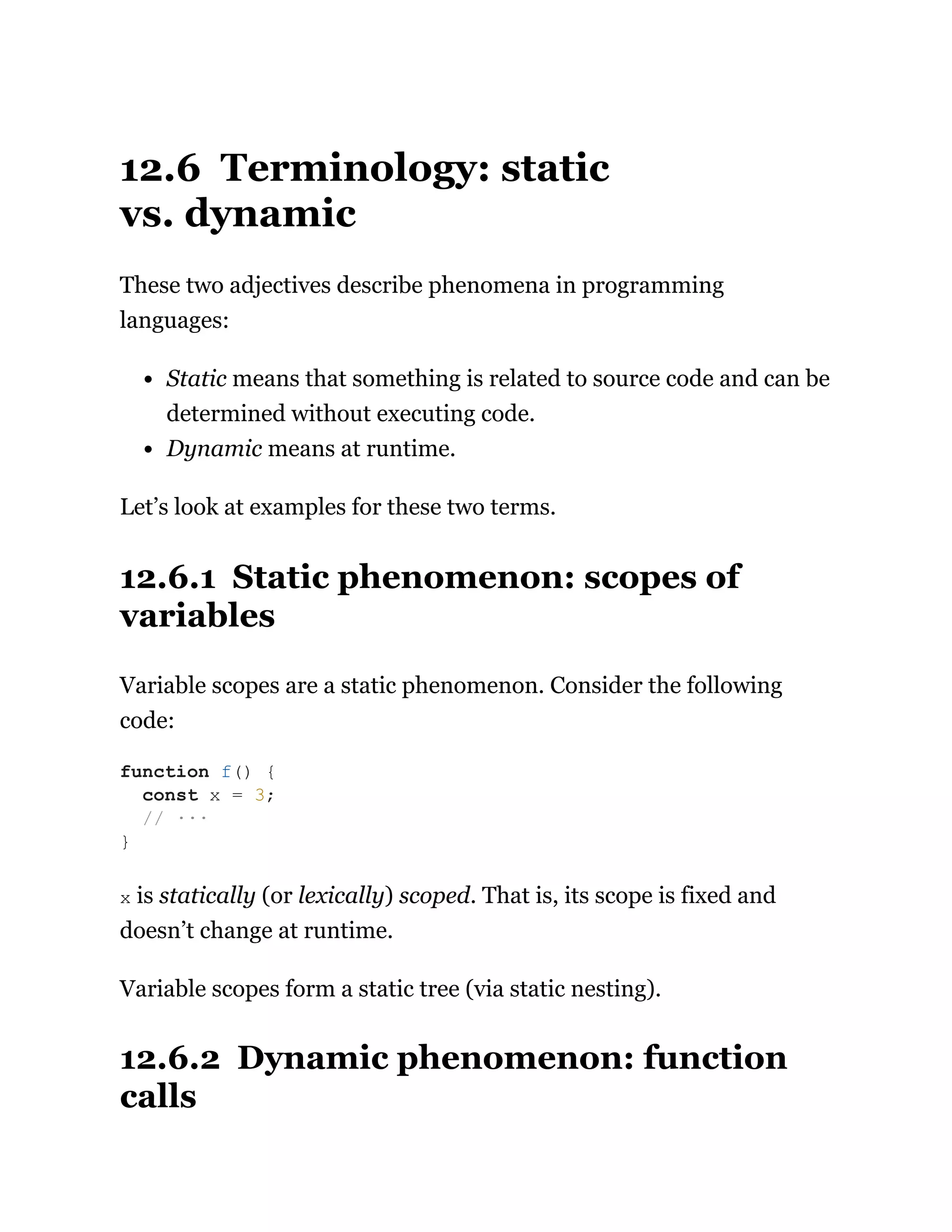12.6 Terminology: static
vs. dynamic
These two adjectives describe phenomena in programming
languages:
Static means that something is related to source code and can be
determined without executing code.
Dynamic means at runtime.
Let’s look at examples for these two terms.
12.6.1 Static phenomenon: scopes of
variables
Variable scopes are a static phenomenon. Consider the following
code:
x is statically (or lexically) scoped. That is, its scope is fixed and
doesn’t change at runtime.
Variable scopes form a static tree (via static nesting).
12.6.2 Dynamic phenomenon: function
calls
function f() {
const x = 3;
// ···
}
 