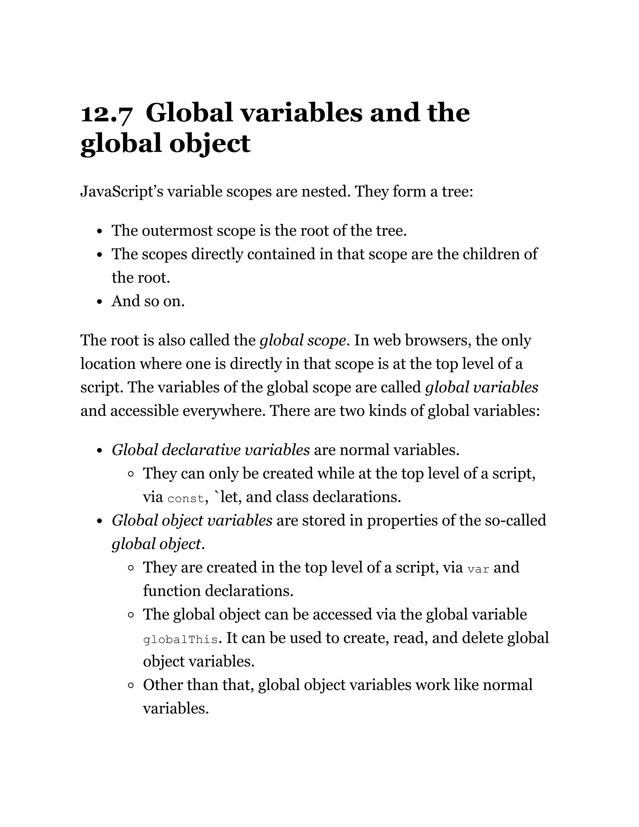 12.7 Global variables and the
global object
JavaScript’s variable scopes are nested. They form a tree:
The outermost scope is the root of the tree.
The scopes directly contained in that scope are the children of
the root.
And so on.
The root is also called the global scope. In web browsers, the only
location where one is directly in that scope is at the top level of a
script. The variables of the global scope are called global variables
and accessible everywhere. There are two kinds of global variables:
Global declarative variables are normal variables.
They can only be created while at the top level of a script,
via const, `let, and class declarations.
Global object variables are stored in properties of the so-called
global object.
They are created in the top level of a script, via var and
function declarations.
The global object can be accessed via the global variable
globalThis. It can be used to create, read, and delete global
object variables.
Other than that, global object variables work like normal
variables.
 