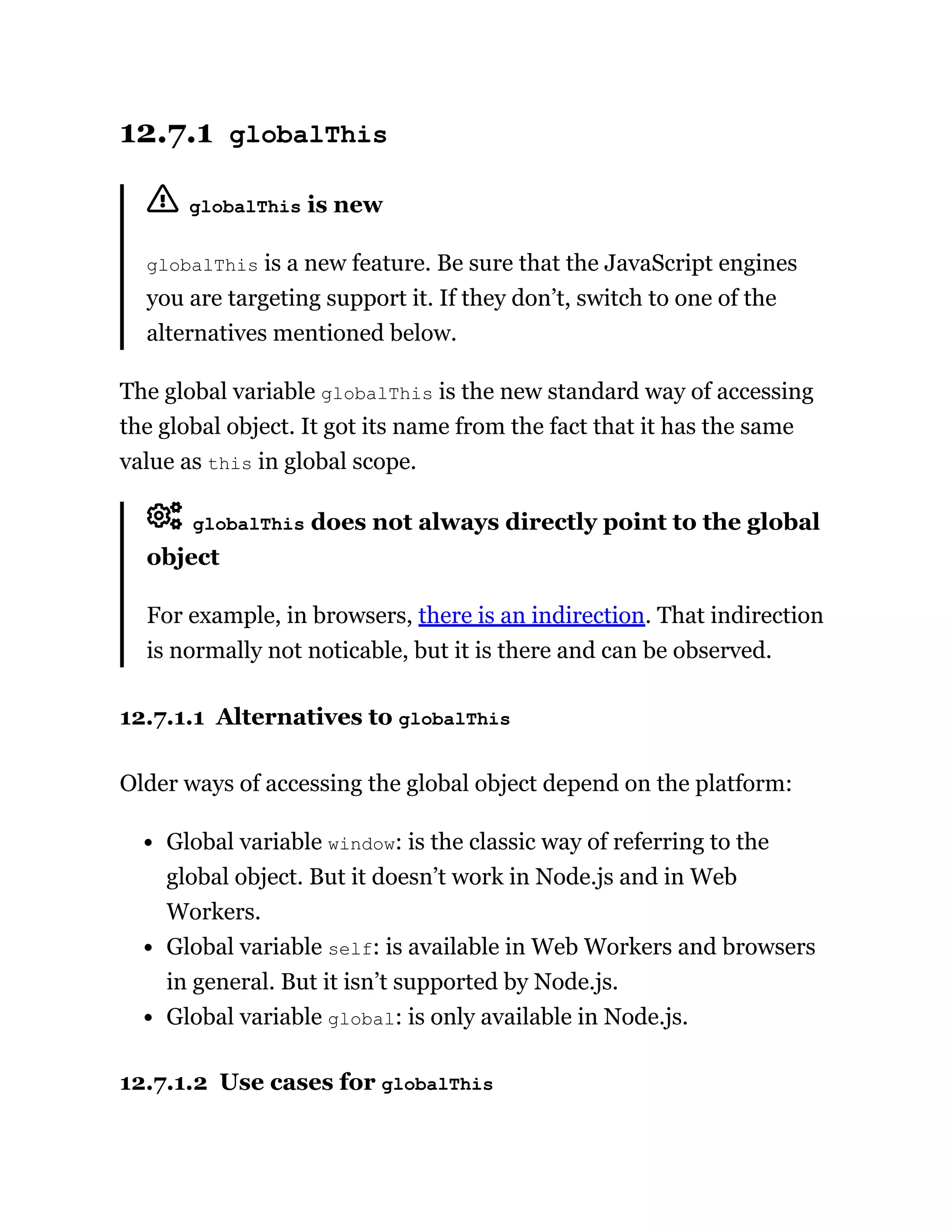 12.7.1 globalThis
globalThis is new
globalThis is a new feature. Be sure that the JavaScript engines
you are targeting support it. If they don’t, switch to one of the
alternatives mentioned below.
The global variable globalThis is the new standard way of accessing
the global object. It got its name from the fact that it has the same
value as this in global scope.
globalThis does not always directly point to the global
object
For example, in browsers, there is an indirection. That indirection
is normally not noticable, but it is there and can be observed.
12.7.1.1 Alternatives to globalThis
Older ways of accessing the global object depend on the platform:
Global variable window: is the classic way of referring to the
global object. But it doesn’t work in Node.js and in Web
Workers.
Global variable self: is available in Web Workers and browsers
in general. But it isn’t supported by Node.js.
Global variable global: is only available in Node.js.
12.7.1.2 Use cases for globalThis
 