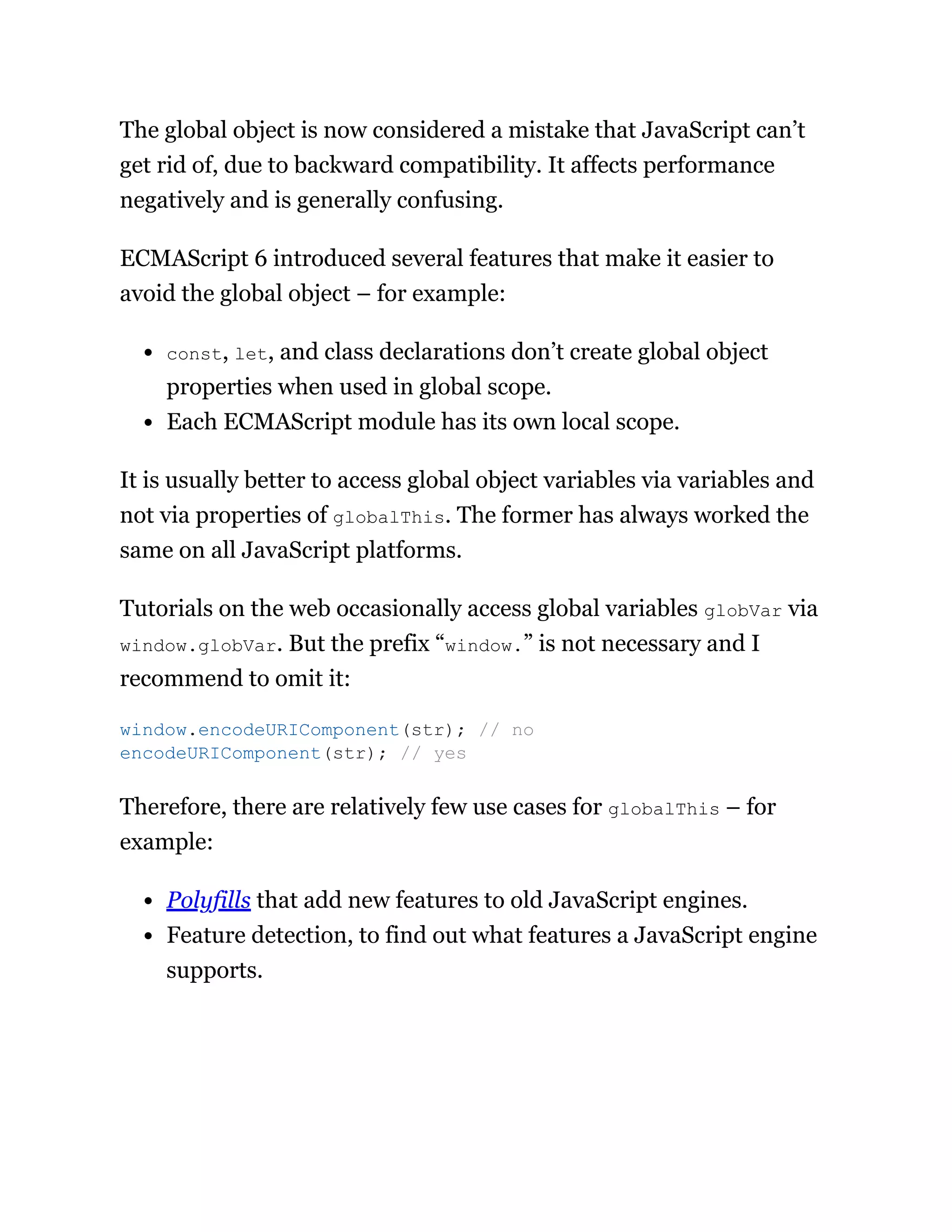 The global object is now considered a mistake that JavaScript can’t
get rid of, due to backward compatibility. It affects performance
negatively and is generally confusing.
ECMAScript 6 introduced several features that make it easier to
avoid the global object – for example:
const, let, and class declarations don’t create global object
properties when used in global scope.
Each ECMAScript module has its own local scope.
It is usually better to access global object variables via variables and
not via properties of globalThis. The former has always worked the
same on all JavaScript platforms.
Tutorials on the web occasionally access global variables globVar via
window.globVar. But the prefix “window.” is not necessary and I
recommend to omit it:
Therefore, there are relatively few use cases for globalThis – for
example:
Polyfills that add new features to old JavaScript engines.
Feature detection, to find out what features a JavaScript engine
supports.
window.encodeURIComponent(str); // no
encodeURIComponent(str); // yes
 