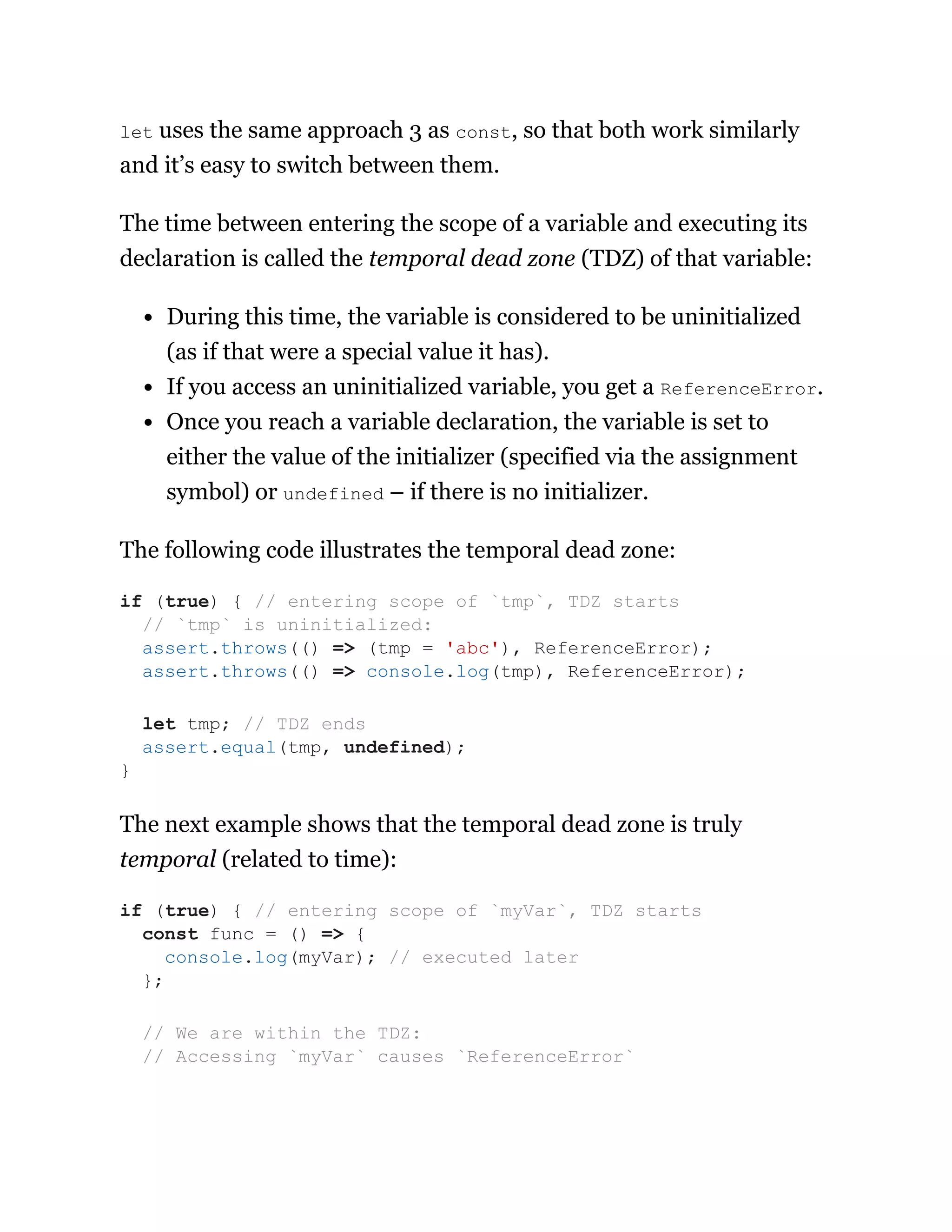 let uses the same approach 3 as const, so that both work similarly
and it’s easy to switch between them.
The time between entering the scope of a variable and executing its
declaration is called the temporal dead zone (TDZ) of that variable:
During this time, the variable is considered to be uninitialized
(as if that were a special value it has).
If you access an uninitialized variable, you get a ReferenceError.
Once you reach a variable declaration, the variable is set to
either the value of the initializer (specified via the assignment
symbol) or undefined – if there is no initializer.
The following code illustrates the temporal dead zone:
The next example shows that the temporal dead zone is truly
temporal (related to time):
if (true) { // entering scope of `tmp`, TDZ starts
// `tmp` is uninitialized:
assert.throws(() => (tmp = 'abc'), ReferenceError);
assert.throws(() => console.log(tmp), ReferenceError);
let tmp; // TDZ ends
assert.equal(tmp, undefined);
}
if (true) { // entering scope of `myVar`, TDZ starts
const func = () => {
console.log(myVar); // executed later
};
// We are within the TDZ:
// Accessing `myVar` causes `ReferenceError`
 