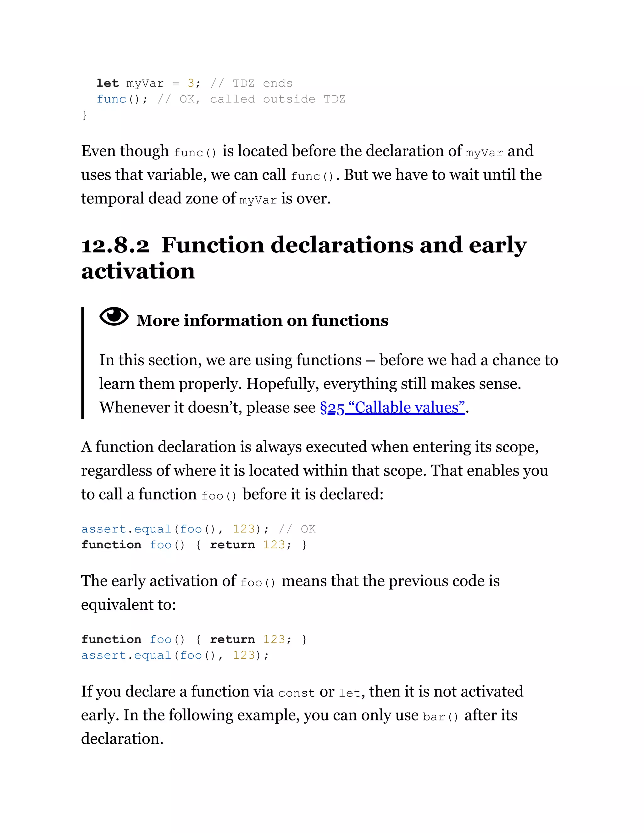 Even though func() is located before the declaration of myVar and
uses that variable, we can call func(). But we have to wait until the
temporal dead zone of myVar is over.
12.8.2 Function declarations and early
activation
More information on functions
In this section, we are using functions – before we had a chance to
learn them properly. Hopefully, everything still makes sense.
Whenever it doesn’t, please see §25 “Callable values”.
A function declaration is always executed when entering its scope,
regardless of where it is located within that scope. That enables you
to call a function foo() before it is declared:
The early activation of foo() means that the previous code is
equivalent to:
If you declare a function via const or let, then it is not activated
early. In the following example, you can only use bar() after its
declaration.
let myVar = 3; // TDZ ends
func(); // OK, called outside TDZ
}
assert.equal(foo(), 123); // OK
function foo() { return 123; }
function foo() { return 123; }
assert.equal(foo(), 123);
 