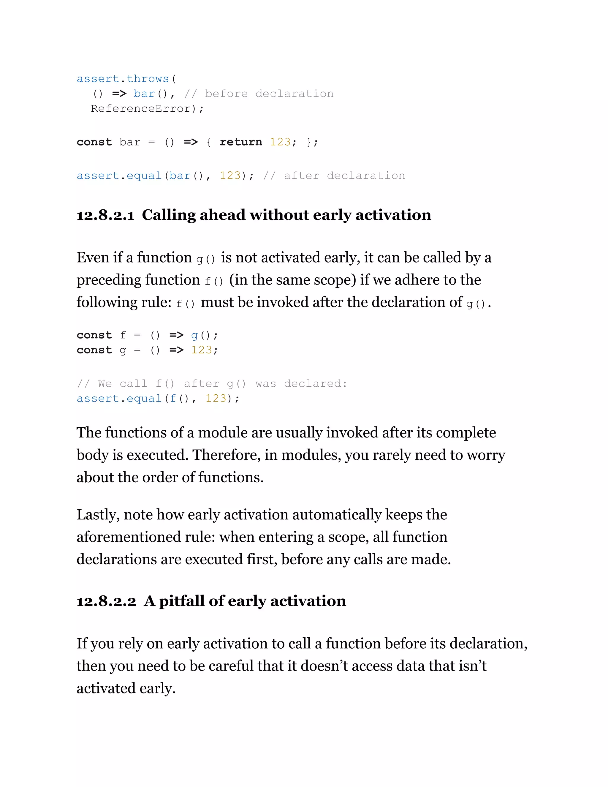 12.8.2.1 Calling ahead without early activation
Even if a function g() is not activated early, it can be called by a
preceding function f() (in the same scope) if we adhere to the
following rule: f() must be invoked after the declaration of g().
The functions of a module are usually invoked after its complete
body is executed. Therefore, in modules, you rarely need to worry
about the order of functions.
Lastly, note how early activation automatically keeps the
aforementioned rule: when entering a scope, all function
declarations are executed first, before any calls are made.
12.8.2.2 A pitfall of early activation
If you rely on early activation to call a function before its declaration,
then you need to be careful that it doesn’t access data that isn’t
activated early.
assert.throws(
() => bar(), // before declaration
ReferenceError);
const bar = () => { return 123; };
assert.equal(bar(), 123); // after declaration
const f = () => g();
const g = () => 123;
// We call f() after g() was declared:
assert.equal(f(), 123);
 