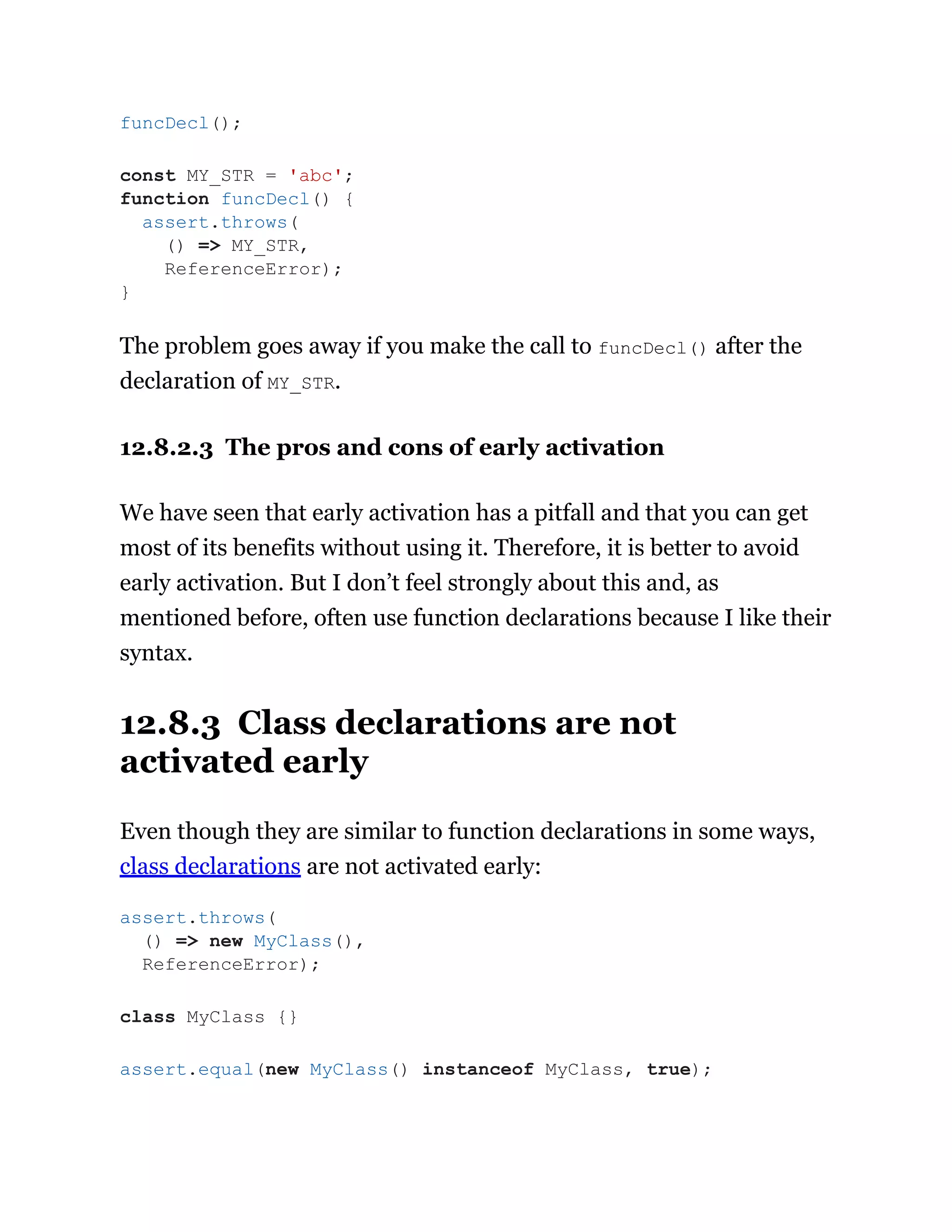 The problem goes away if you make the call to funcDecl() after the
declaration of MY_STR.
12.8.2.3 The pros and cons of early activation
We have seen that early activation has a pitfall and that you can get
most of its benefits without using it. Therefore, it is better to avoid
early activation. But I don’t feel strongly about this and, as
mentioned before, often use function declarations because I like their
syntax.
12.8.3 Class declarations are not
activated early
Even though they are similar to function declarations in some ways,
class declarations are not activated early:
funcDecl();
const MY_STR = 'abc';
function funcDecl() {
assert.throws(
() => MY_STR,
ReferenceError);
}
assert.throws(
() => new MyClass(),
ReferenceError);
class MyClass {}
assert.equal(new MyClass() instanceof MyClass, true);
 