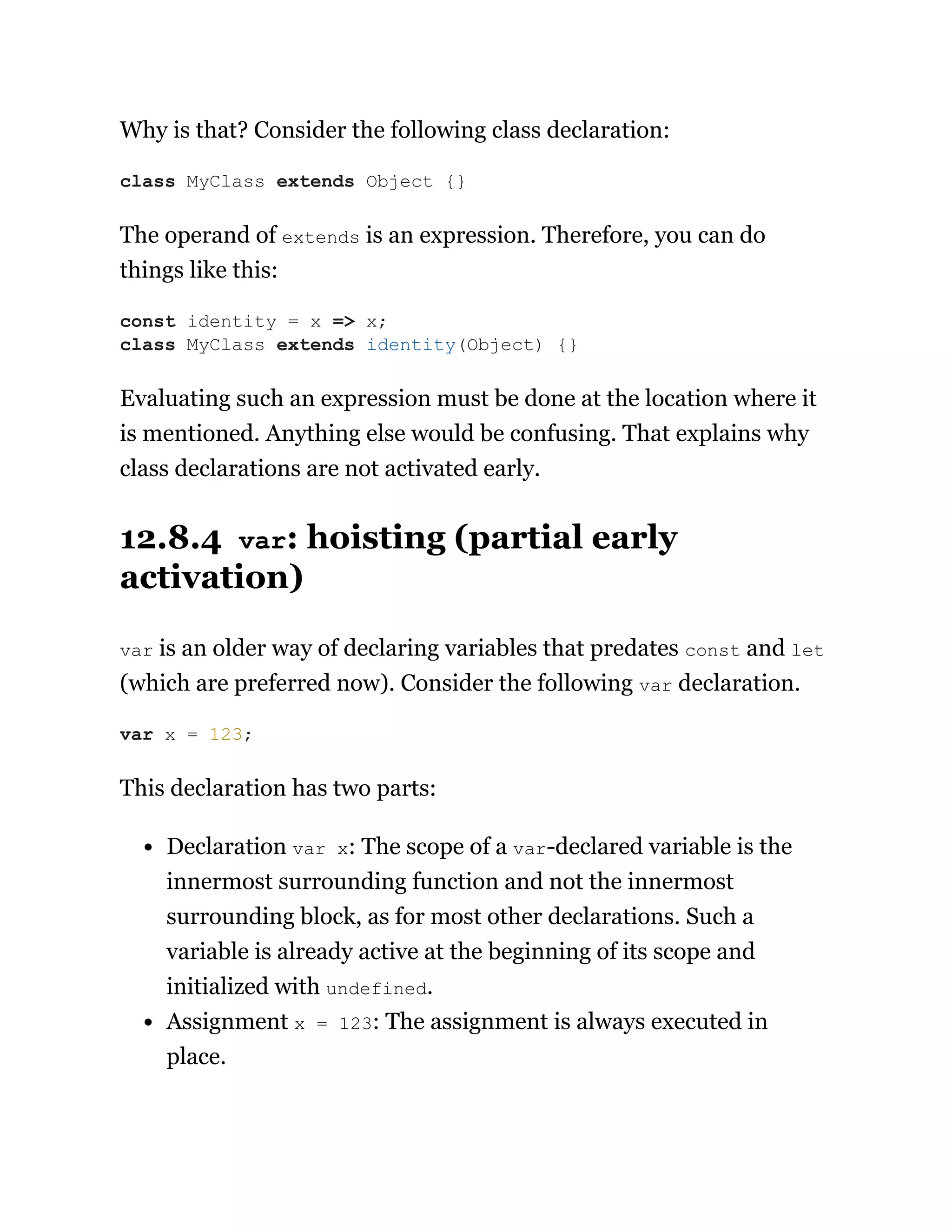 Why is that? Consider the following class declaration:
The operand of extends is an expression. Therefore, you can do
things like this:
Evaluating such an expression must be done at the location where it
is mentioned. Anything else would be confusing. That explains why
class declarations are not activated early.
12.8.4 var: hoisting (partial early
activation)
var is an older way of declaring variables that predates const and let
(which are preferred now). Consider the following var declaration.
This declaration has two parts:
Declaration var x: The scope of a var-declared variable is the
innermost surrounding function and not the innermost
surrounding block, as for most other declarations. Such a
variable is already active at the beginning of its scope and
initialized with undefined.
Assignment x = 123: The assignment is always executed in
place.
class MyClass extends Object {}
const identity = x => x;
class MyClass extends identity(Object) {}
var x = 123;
 