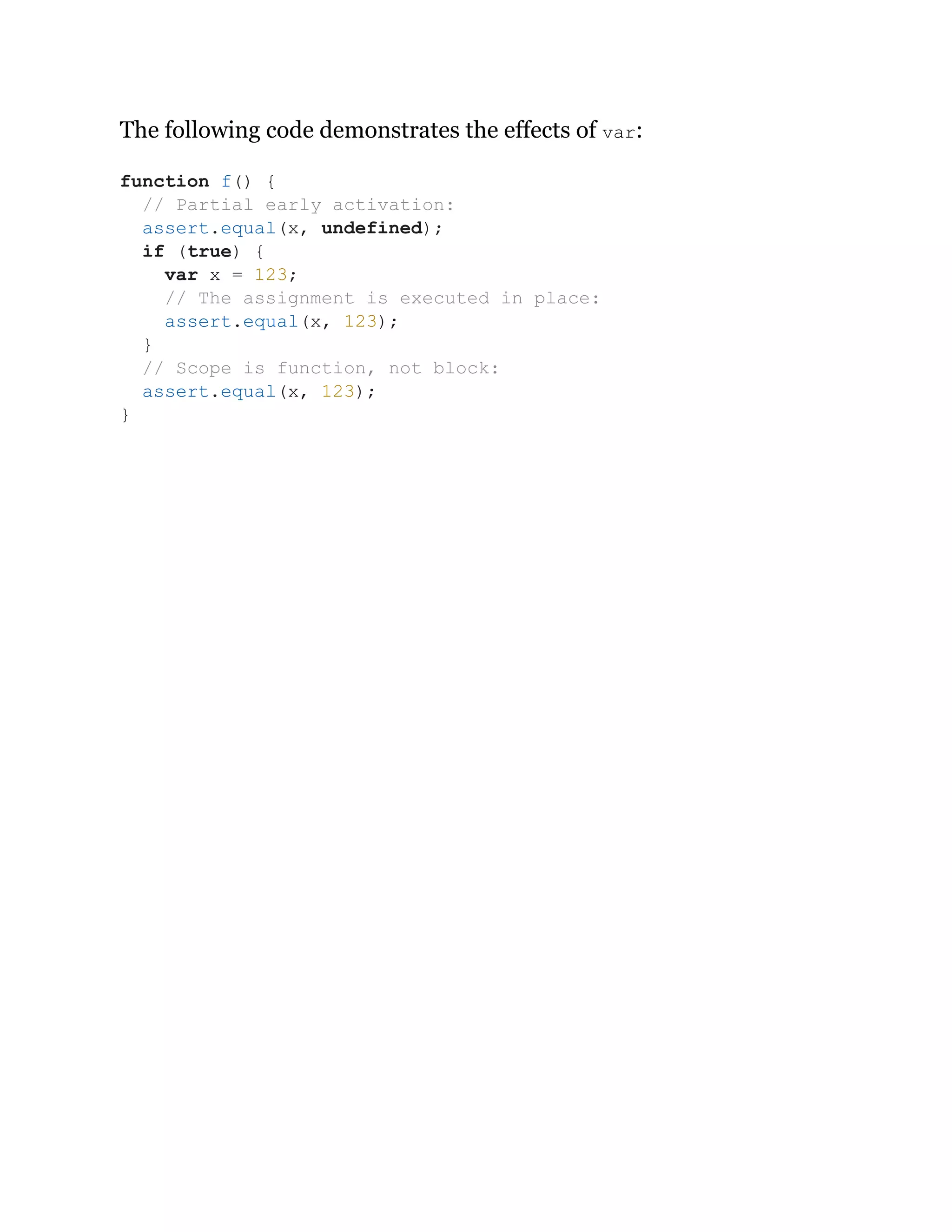 The following code demonstrates the effects of var:
function f() {
// Partial early activation:
assert.equal(x, undefined);
if (true) {
var x = 123;
// The assignment is executed in place:
assert.equal(x, 123);
}
// Scope is function, not block:
assert.equal(x, 123);
}
 