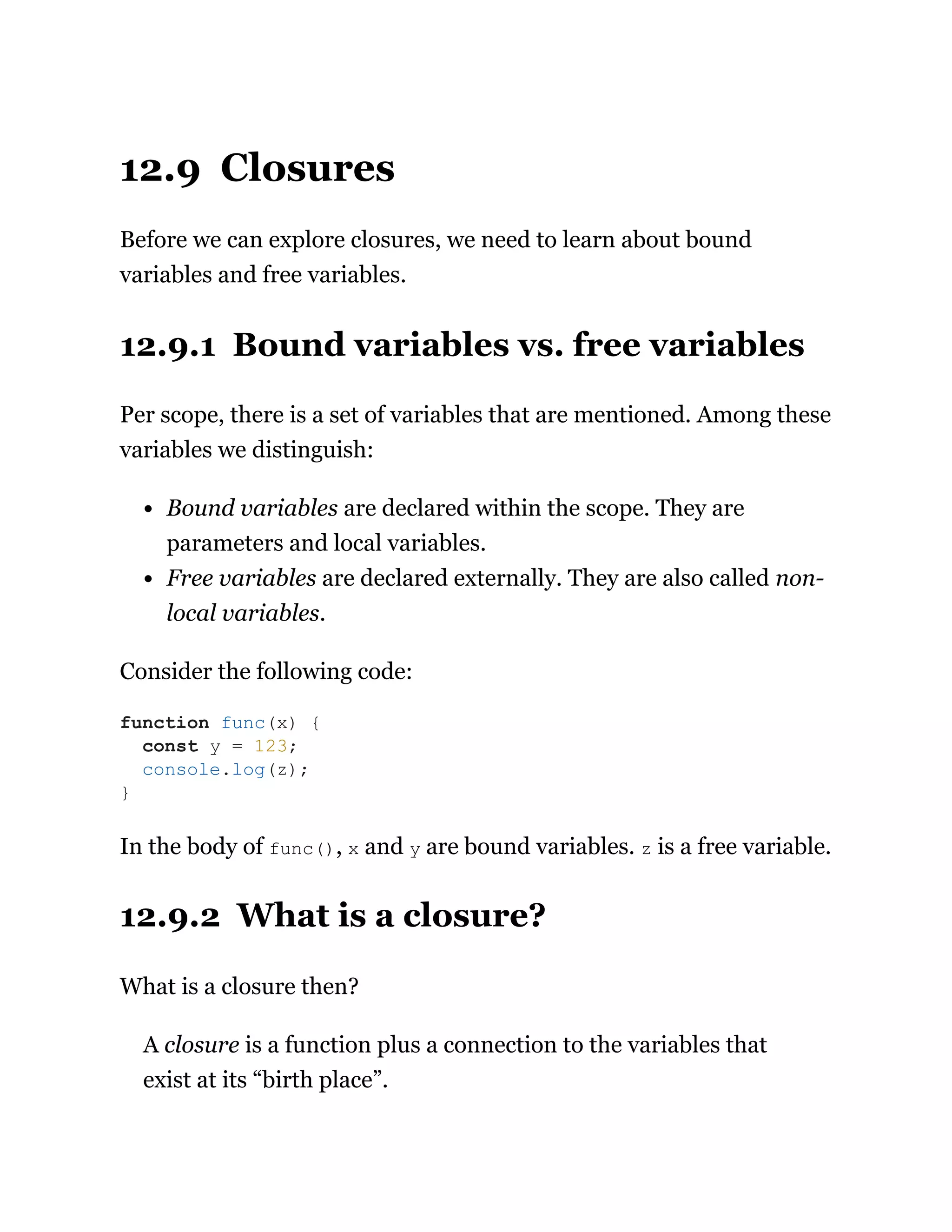 12.9 Closures
Before we can explore closures, we need to learn about bound
variables and free variables.
12.9.1 Bound variables vs. free variables
Per scope, there is a set of variables that are mentioned. Among these
variables we distinguish:
Bound variables are declared within the scope. They are
parameters and local variables.
Free variables are declared externally. They are also called non-
local variables.
Consider the following code:
In the body of func(), x and y are bound variables. z is a free variable.
12.9.2 What is a closure?
What is a closure then?
A closure is a function plus a connection to the variables that
exist at its “birth place”.
function func(x) {
const y = 123;
console.log(z);
}
 