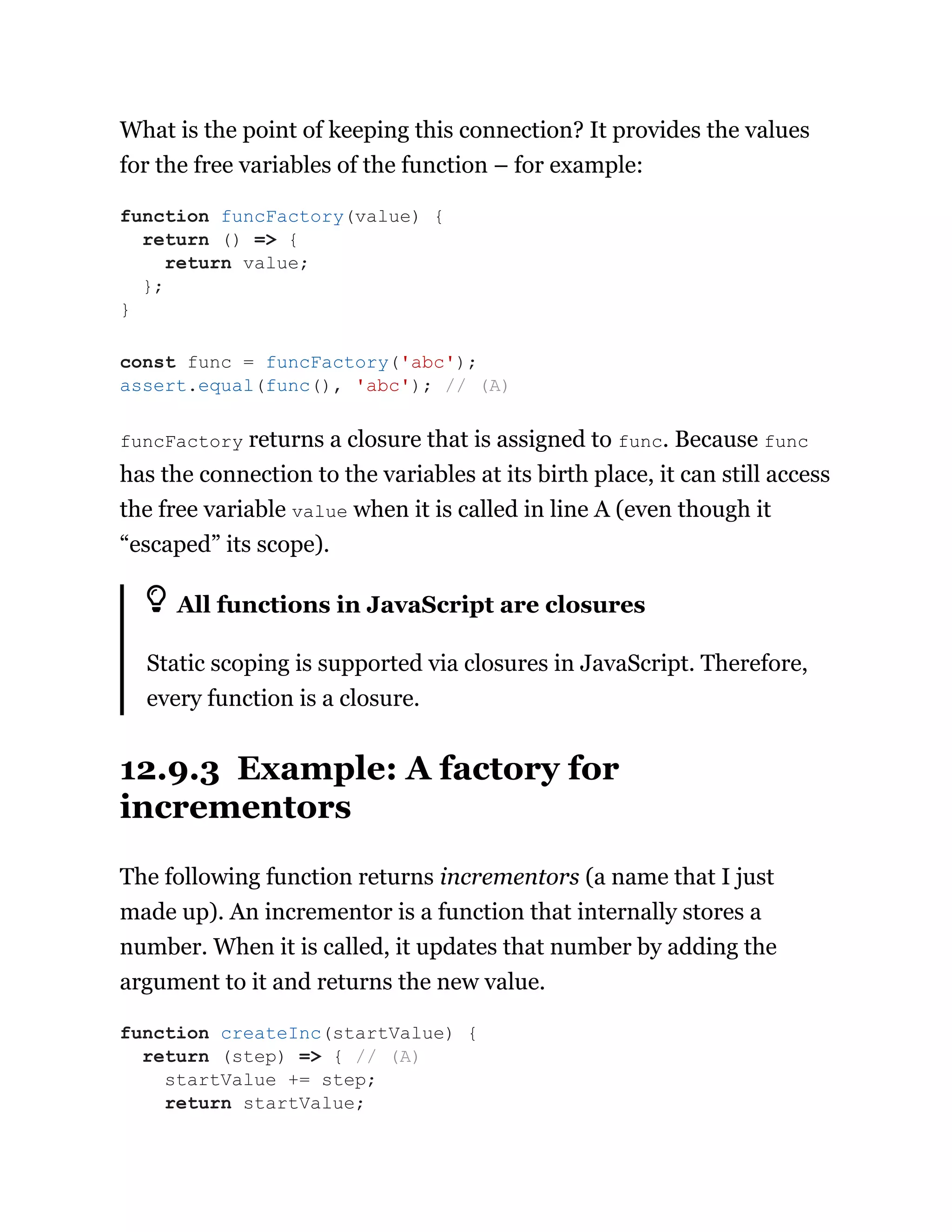 What is the point of keeping this connection? It provides the values
for the free variables of the function – for example:
funcFactory returns a closure that is assigned to func. Because func
has the connection to the variables at its birth place, it can still access
the free variable value when it is called in line A (even though it
“escaped” its scope).
All functions in JavaScript are closures
Static scoping is supported via closures in JavaScript. Therefore,
every function is a closure.
12.9.3 Example: A factory for
incrementors
The following function returns incrementors (a name that I just
made up). An incrementor is a function that internally stores a
number. When it is called, it updates that number by adding the
argument to it and returns the new value.
function funcFactory(value) {
return () => {
return value;
};
}
const func = funcFactory('abc');
assert.equal(func(), 'abc'); // (A)
function createInc(startValue) {
return (step) => { // (A)
startValue += step;
return startValue;
 