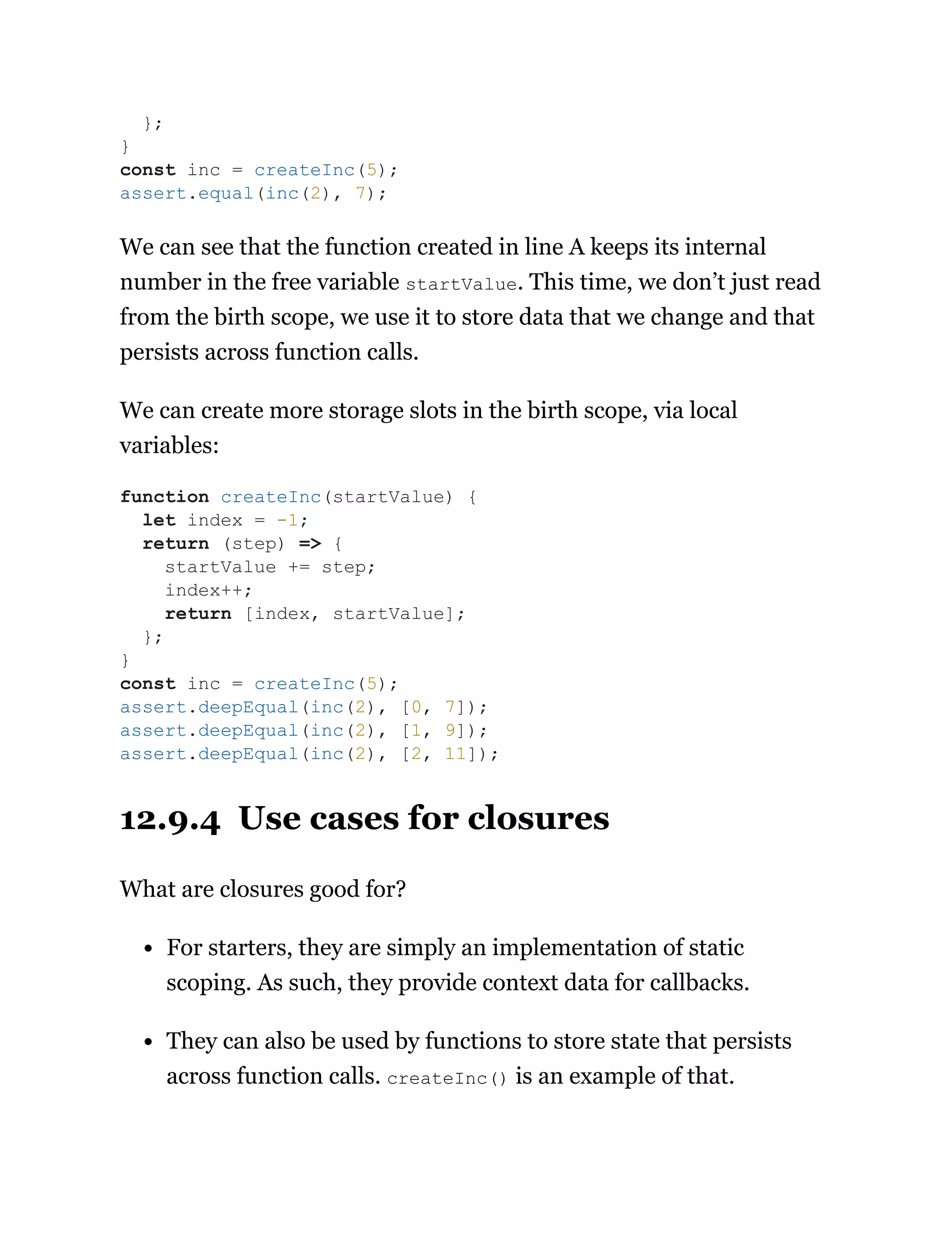 We can see that the function created in line A keeps its internal
number in the free variable startValue. This time, we don’t just read
from the birth scope, we use it to store data that we change and that
persists across function calls.
We can create more storage slots in the birth scope, via local
variables:
12.9.4 Use cases for closures
What are closures good for?
For starters, they are simply an implementation of static
scoping. As such, they provide context data for callbacks.
They can also be used by functions to store state that persists
across function calls. createInc() is an example of that.
};
}
const inc = createInc(5);
assert.equal(inc(2), 7);
function createInc(startValue) {
let index = -1;
return (step) => {
startValue += step;
index++;
return [index, startValue];
};
}
const inc = createInc(5);
assert.deepEqual(inc(2), [0, 7]);
assert.deepEqual(inc(2), [1, 9]);
assert.deepEqual(inc(2), [2, 11]);
 