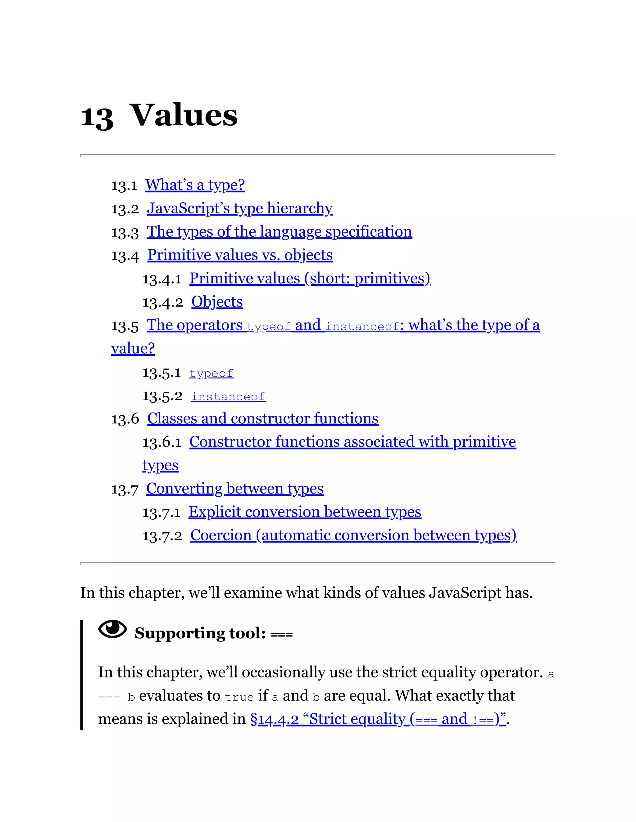 13 Values
13.1 What’s a type?
13.2 JavaScript’s type hierarchy
13.3 The types of the language specification
13.4 Primitive values vs. objects
13.4.1 Primitive values (short: primitives)
13.4.2 Objects
13.5 The operators typeof and instanceof: what’s the type of a
value?
13.5.1 typeof
13.5.2 instanceof
13.6 Classes and constructor functions
13.6.1 Constructor functions associated with primitive
types
13.7 Converting between types
13.7.1 Explicit conversion between types
13.7.2 Coercion (automatic conversion between types)
In this chapter, we’ll examine what kinds of values JavaScript has.
Supporting tool: ===
In this chapter, we’ll occasionally use the strict equality operator. a
=== b evaluates to true if a and b are equal. What exactly that
means is explained in §14.4.2 “Strict equality (=== and !==)”.
 