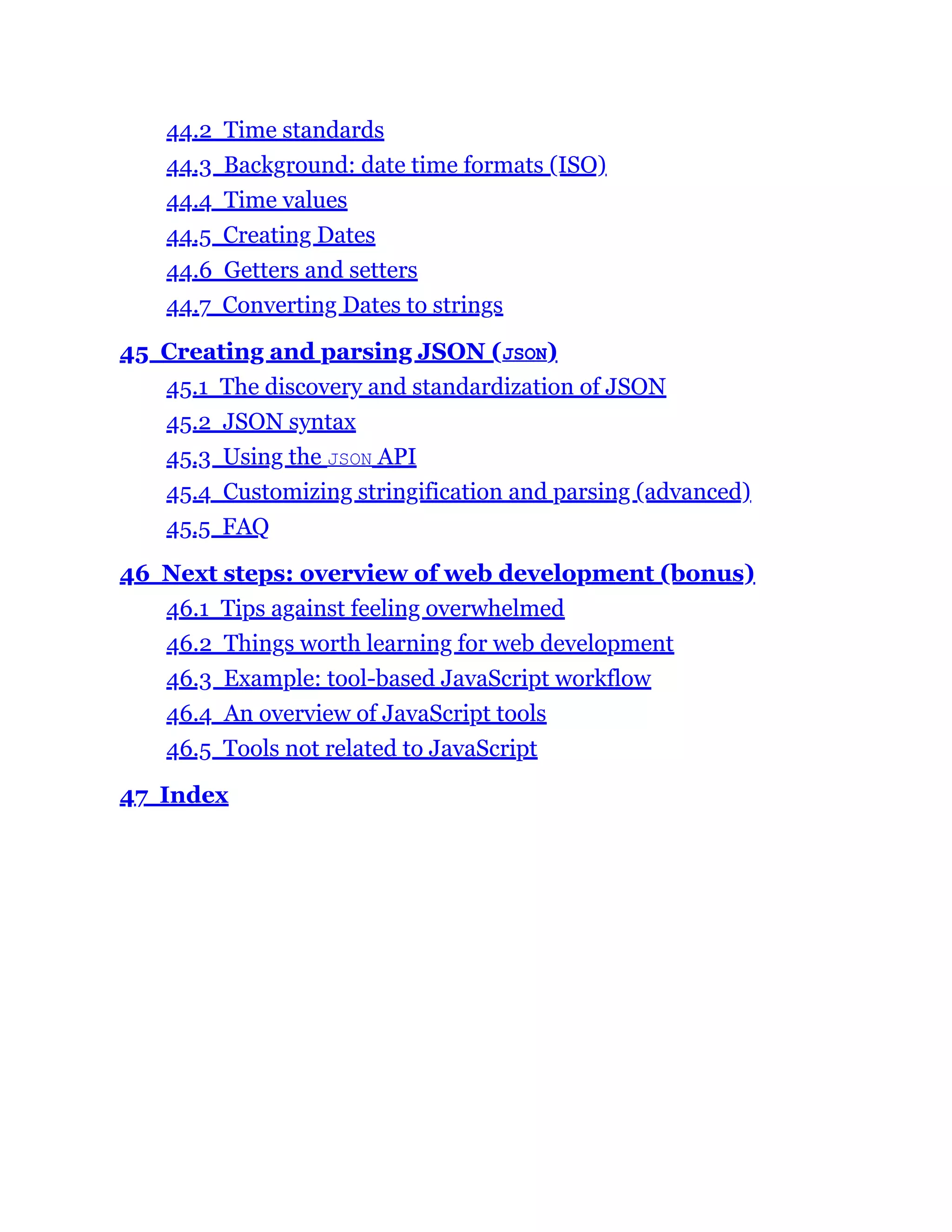 44.2 Time standards
44.3 Background: date time formats (ISO)
44.4 Time values
44.5 Creating Dates
44.6 Getters and setters
44.7 Converting Dates to strings
45 Creating and parsing JSON (JSON)
45.1 The discovery and standardization of JSON
45.2 JSON syntax
45.3 Using the JSON API
45.4 Customizing stringification and parsing (advanced)
45.5 FAQ
46 Next steps: overview of web development (bonus)
46.1 Tips against feeling overwhelmed
46.2 Things worth learning for web development
46.3 Example: tool-based JavaScript workflow
46.4 An overview of JavaScript tools
46.5 Tools not related to JavaScript
47 Index
 